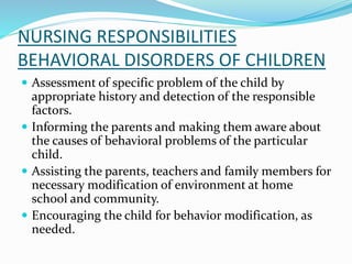 NURSING RESPONSIBILITIES
BEHAVIORAL DISORDERS OF CHILDREN
 Assessment of specific problem of the child by
appropriate history and detection of the responsible
factors.
 Informing the parents and making them aware about
the causes of behavioral problems of the particular
child.
 Assisting the parents, teachers and family members for
necessary modification of environment at home
school and community.
 Encouraging the child for behavior modification, as
needed.
 