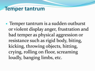 Temper tantrum
 Temper tantrum is a sudden outburst
or violent display anger, frustration and
bad temper as physical aggression or
resistance such as rigid body, biting,
kicking, throwing objects, hitting,
crying, rolling on floor, screaming
loudly, banging limbs, etc.
 