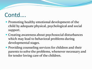 Contd….
 Promoting healthy emotional development of the
child by adequate physical, psychological and social
support.
 Creating awareness about psychosocial disturbances
which may lead to behavioral problems during
developmental stages.
 Providing counseling services for children and their
parents to solve the problems, whenever necessary and
for tender loving care of the children.
 