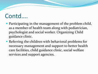 Contd….
 Participating in the management of the problem child,
as a member of health team along with pediatrician,
psychologist and social worker. Organizing Child
guidance clinic.
 Referring the children with behavioral problems for
necessary management and support to better health
care facilities, child guidance clinic, social welfare
services and support agencies.
 