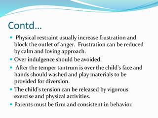 Contd…
 Physical restraint usually increase frustration and
block the outlet of anger. Frustration can be reduced
by calm and loving approach.
 Over indulgence should be avoided.
 After the temper tantrum is over the child's face and
hands should washed and play materials to be
provided for diversion.
 The child's tension can be released by vigorous
exercise and physical activities.
 Parents must be firm and consistent in behavior.
 