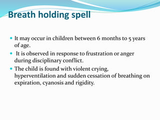Breath holding spell
 It may occur in children between 6 months to 5 years
of age.
 It is observed in response to frustration or anger
during disciplinary conflict.
 The child is found with violent crying,
hyperventilation and sudden cessation of breathing on
expiration, cyanosis and rigidity.
 