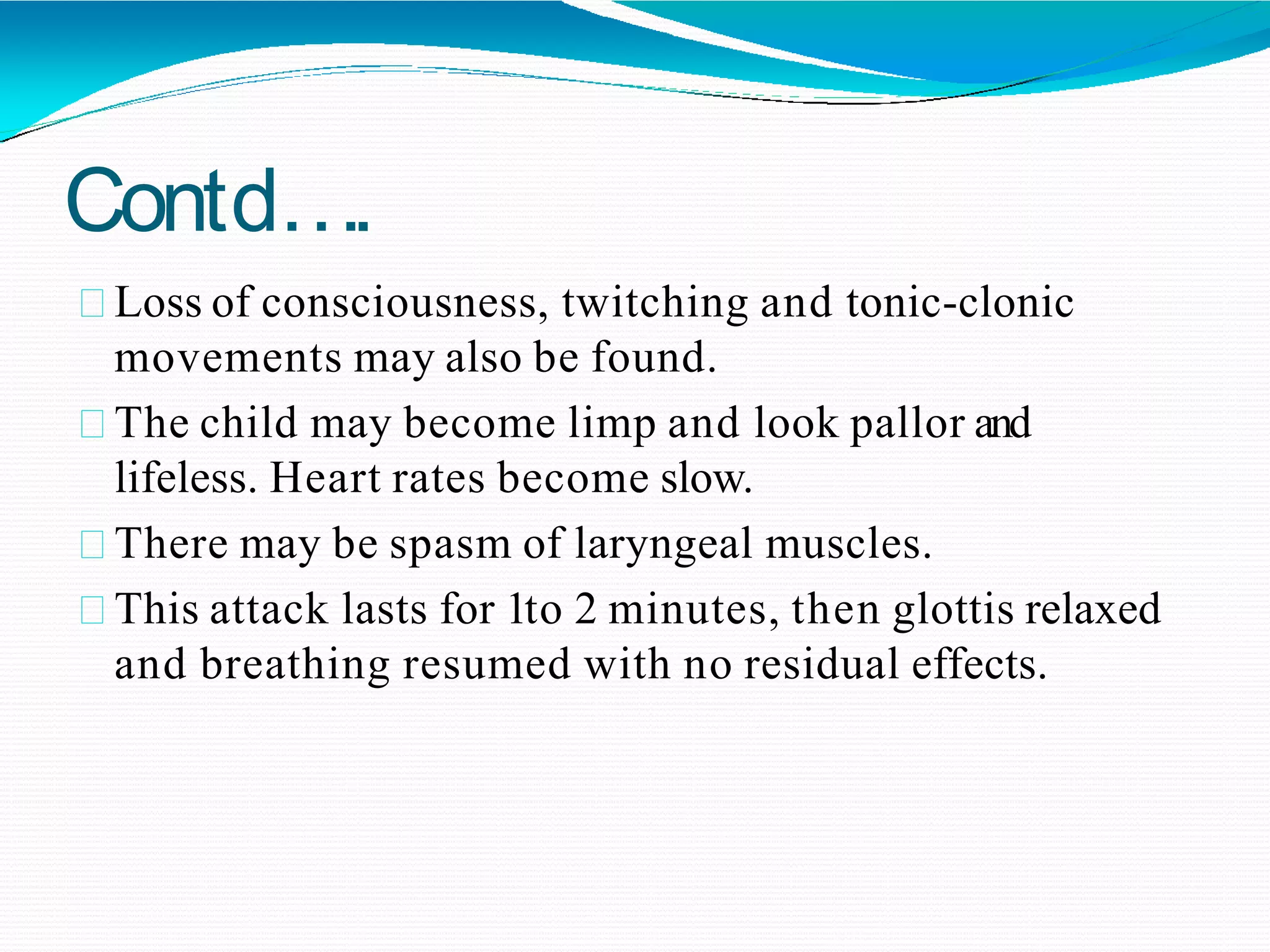 Contd….
Loss of consciousness, twitching and tonic-clonic
movements may also be found.
The child may become limp and look pallor and
lifeless. Heart rates become slow.
There may be spasm of laryngeal muscles.
This attack lasts for 1to 2 minutes, then glottis relaxed
and breathing resumed with no residual effects.
 