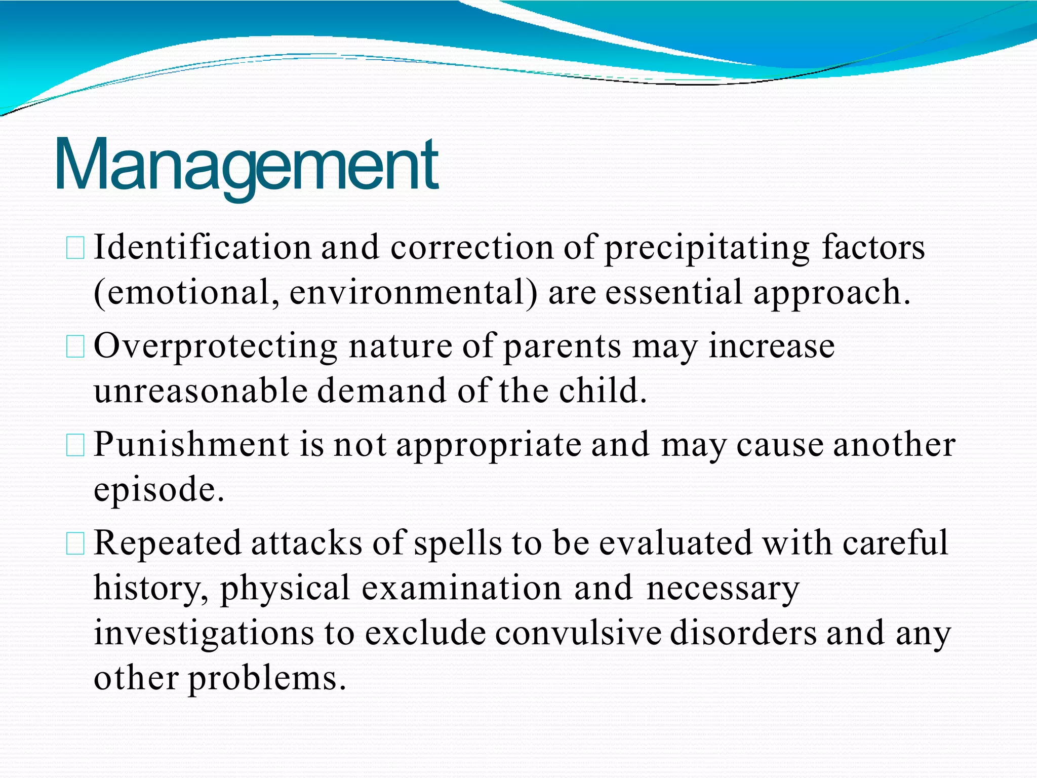 Management
Identification and correction of precipitating factors
(emotional, environmental) are essential approach.
Overprotecting nature of parents may increase
unreasonable demand of the child.
Punishment is not appropriate and may cause another
episode.
Repeated attacks of spells to be evaluated with careful
history, physical examination and necessary
investigations to exclude convulsive disorders and any
other problems.
 