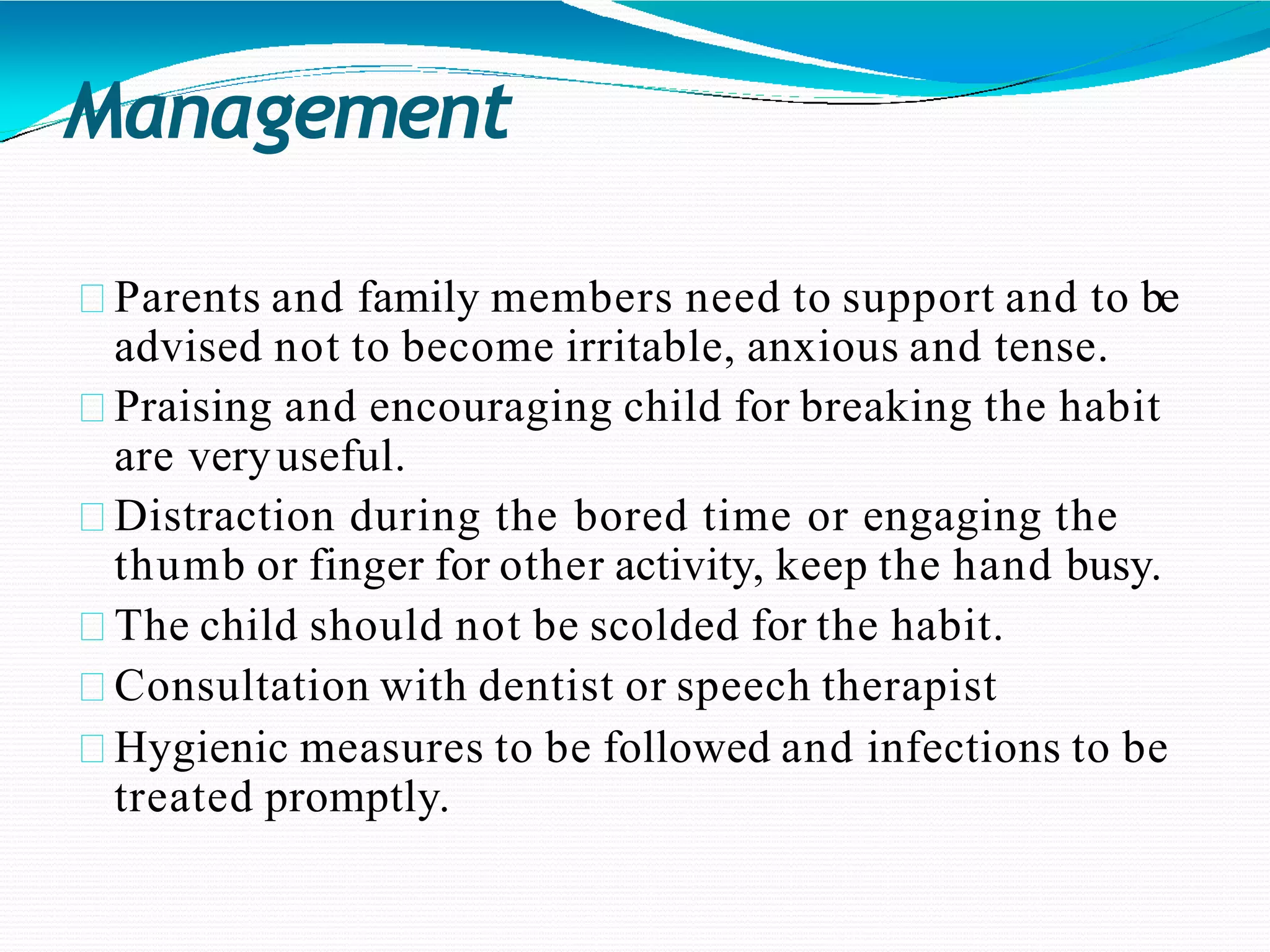Management
Parents and family members need to support and to be
advised not to become irritable, anxious and tense.
Praising and encouraging child for breaking the habit
are veryuseful.
Distraction during the bored time or engaging the
thumb or finger for other activity, keep the hand busy.
The child should not be scolded for the habit.
Consultation with dentist or speech therapist
Hygienic measures to be followed and infections to be
treated promptly.
 