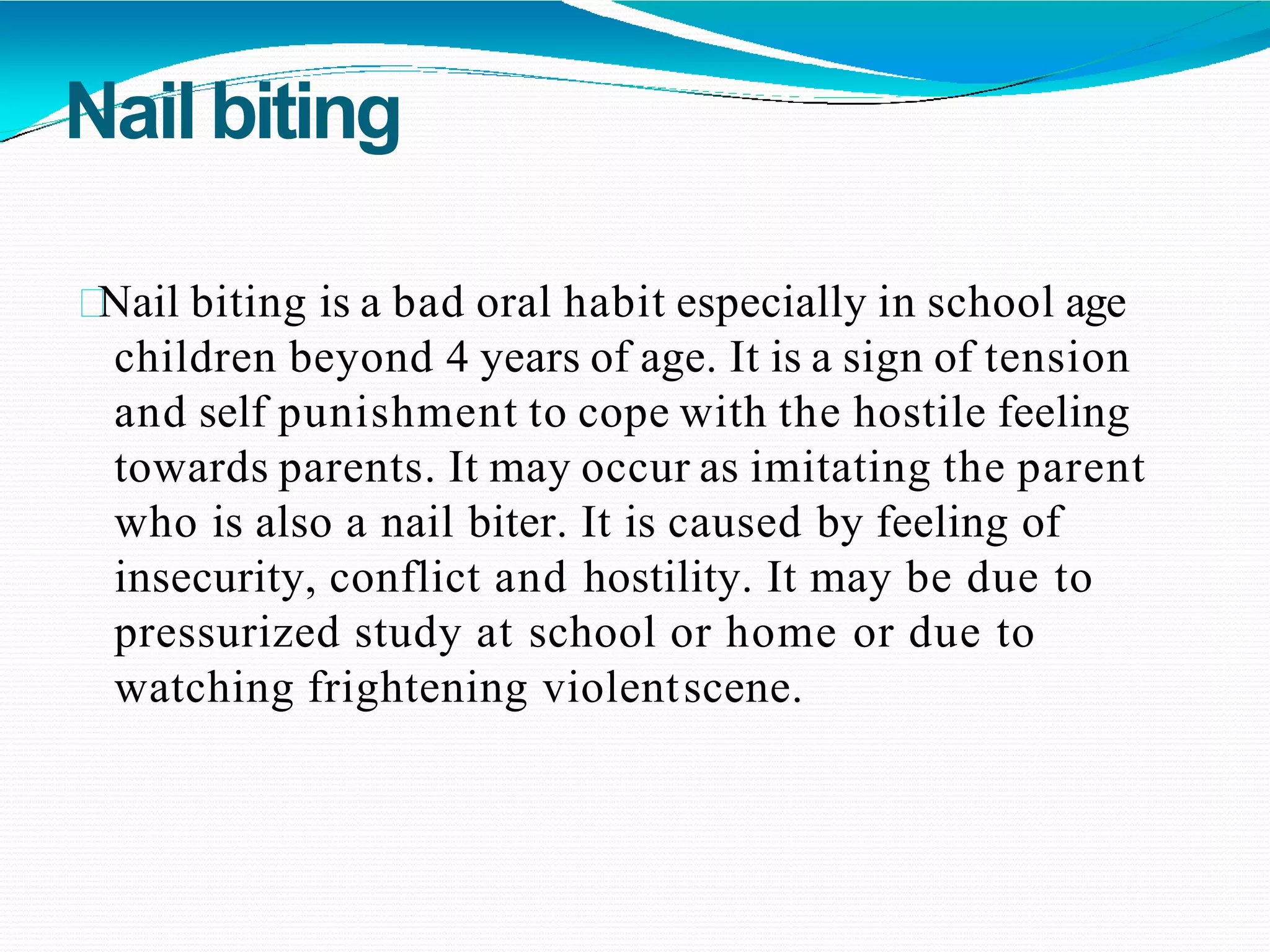 Nail biting
Nail biting is a bad oral habit especially in school age
children beyond 4 years of age. It is a sign of tension
and self punishment to cope with the hostile feeling
towards parents. It may occur as imitating the parent
who is also a nail biter. It is caused by feeling of
insecurity, conflict and hostility. It may be due to
pressurized study at school or home or due to
watching frightening violentscene.
 