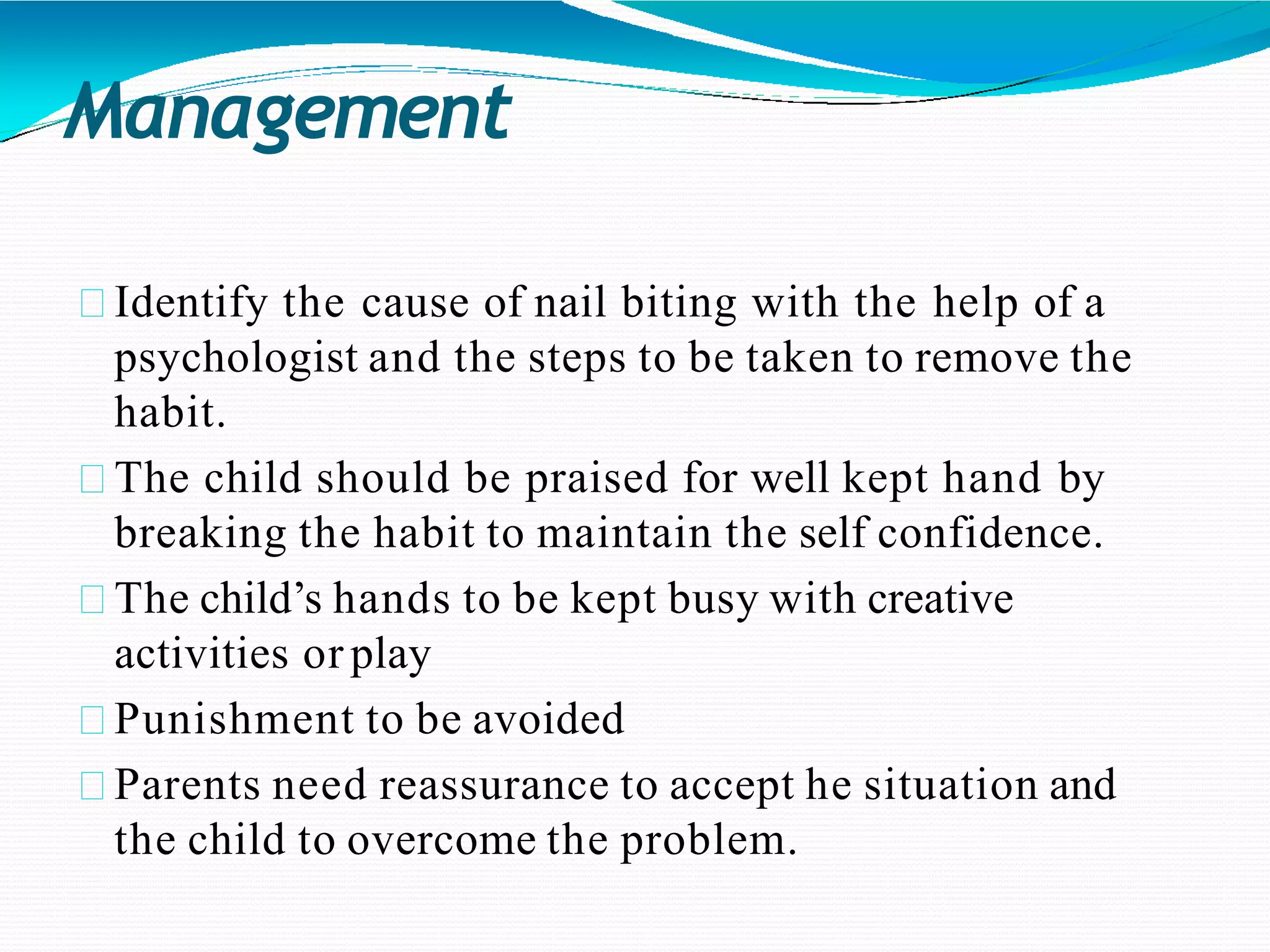 Management
Identify the cause of nail biting with the help of a
psychologist and the steps to be taken to remove the
habit.
The child should be praised for well kept hand by
breaking the habit to maintain the self confidence.
The child’s hands to be kept busy with creative
activities or play
Punishment to be avoided
Parents need reassurance to accept he situation and
the child to overcome the problem.
 
