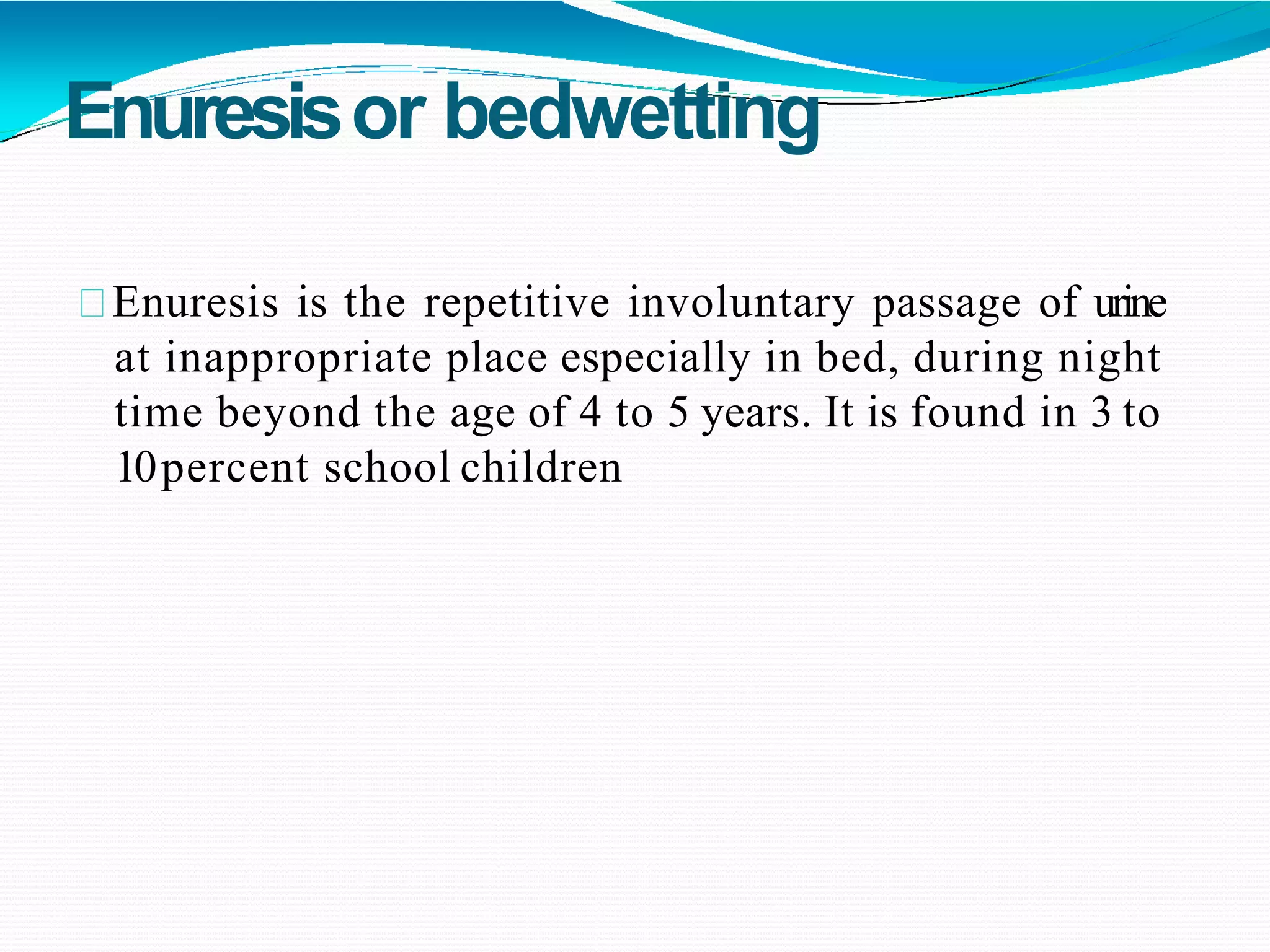 Enuresisor bedwetting
Enuresis is the repetitive involuntary passage of urine
at inappropriate place especially in bed, during night
time beyond the age of 4 to 5 years. It is found in 3 to
10percent school children
 