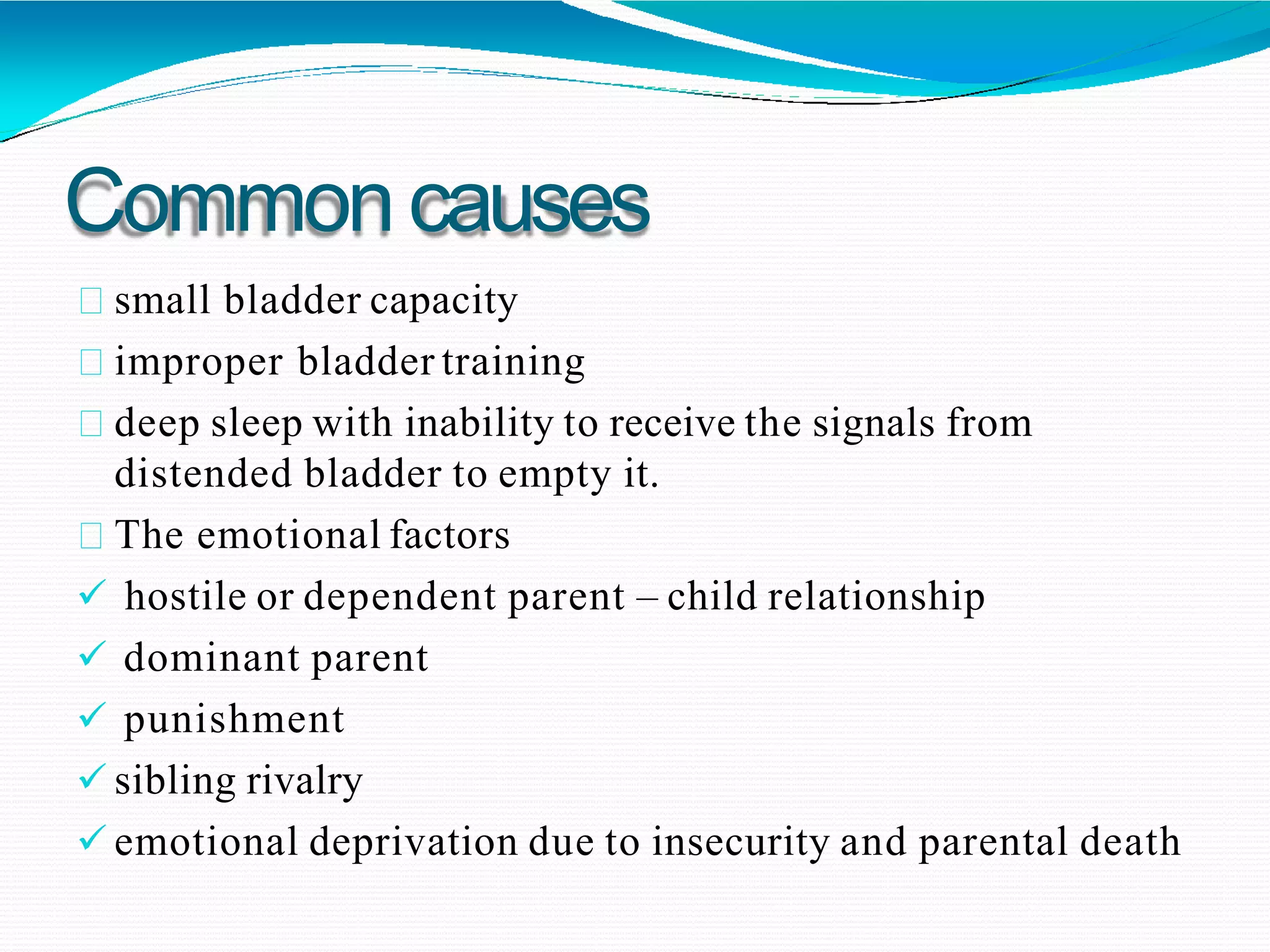 Commoncauses
small bladder capacity
improper bladder training
deep sleep with inability to receive the signals from
distended bladder to empty it.
The emotional factors
 hostile or dependent parent – child relationship
 dominant parent
 punishment
 sibling rivalry
 emotional deprivation due to insecurity and parental death
 