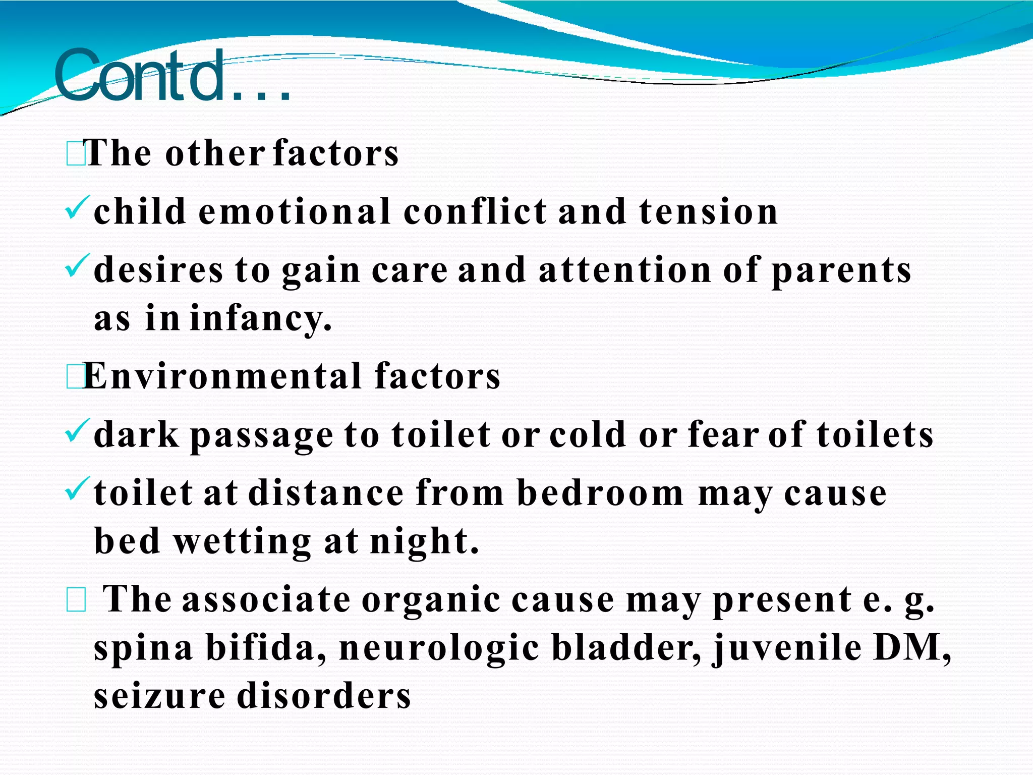 Contd…
The other factors
child emotional conflict and tension
desires to gain care and attention of parents
as in infancy.
Environmental factors
dark passage to toilet or cold or fear of toilets
toilet at distance from bedroom may cause
bed wetting at night.
The associate organic cause may present e. g.
spina bifida, neurologic bladder, juvenile DM,
seizure disorders
 
