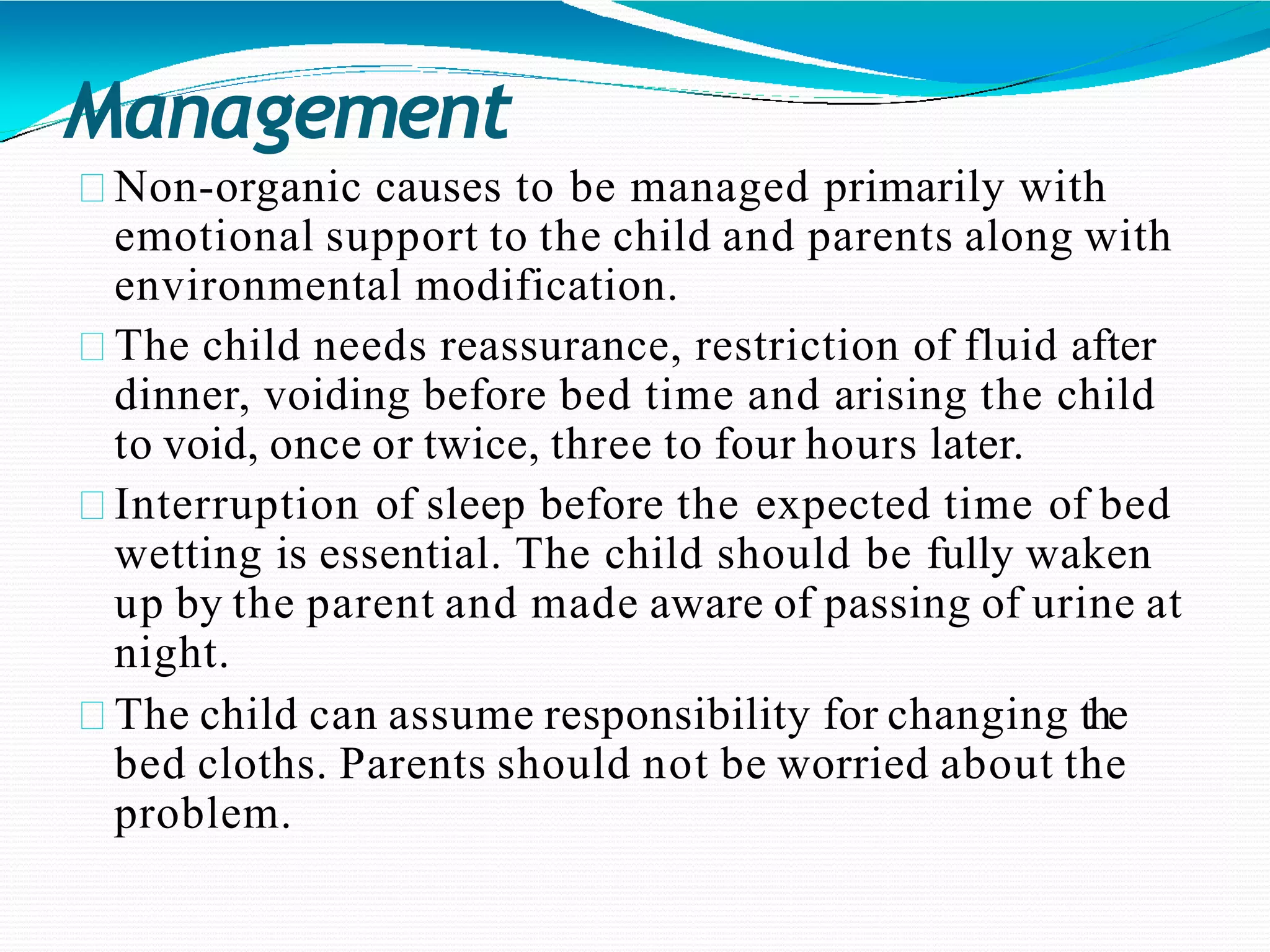 Management
Non-organic causes to be managed primarily with
emotional support to the child and parents along with
environmental modification.
The child needs reassurance, restriction of fluid after
dinner, voiding before bed time and arising the child
to void, once or twice, three to four hours later.
Interruption of sleep before the expected time of bed
wetting is essential. The child should be fully waken
up by the parent and made aware of passing of urine at
night.
The child can assume responsibility for changing the
bed cloths. Parents should not be worried about the
problem.
 