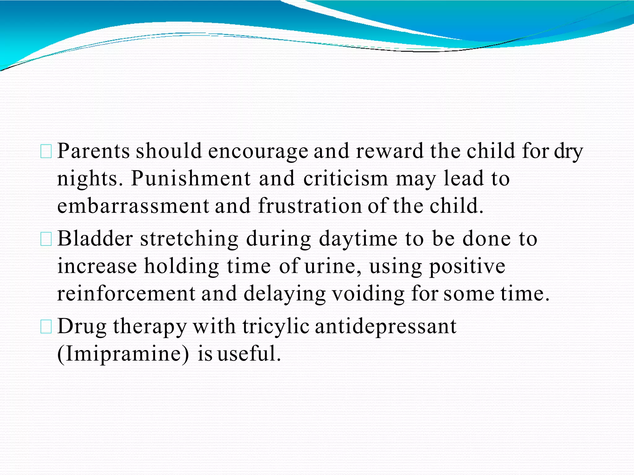 Parents should encourage and reward the child for dry
nights. Punishment and criticism may lead to
embarrassment and frustration of the child.
Bladder stretching during daytime to be done to
increase holding time of urine, using positive
reinforcement and delaying voiding for some time.
Drug therapy with tricylic antidepressant
(Imipramine) is useful.
 