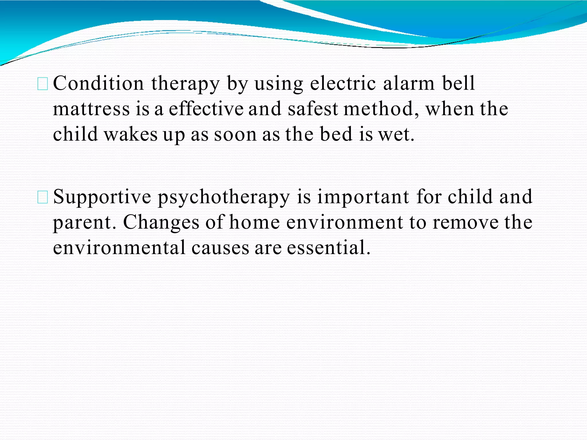 Condition therapy by using electric alarm bell
mattress is a effective and safest method, when the
child wakes up as soon as the bed is wet.
Supportive psychotherapy is important for child and
parent. Changes of home environment to remove the
environmental causes are essential.
 