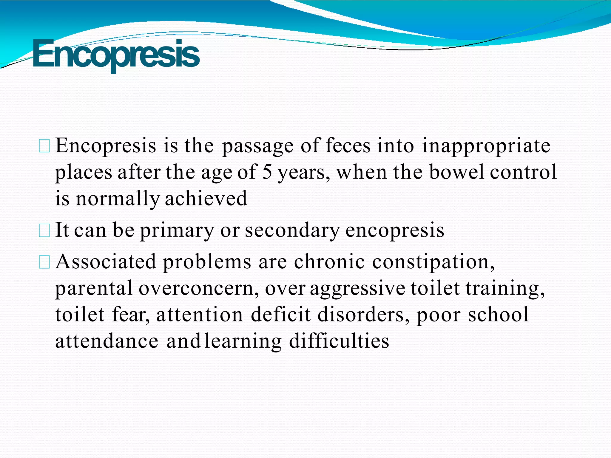 Encopresis
Encopresis is the passage of feces into inappropriate
places after the age of 5 years, when the bowel control
is normally achieved
It can be primary or secondary encopresis
Associated problems are chronic constipation,
parental overconcern, over aggressive toilet training,
toilet fear, attention deficit disorders, poor school
attendance andlearning difficulties
 