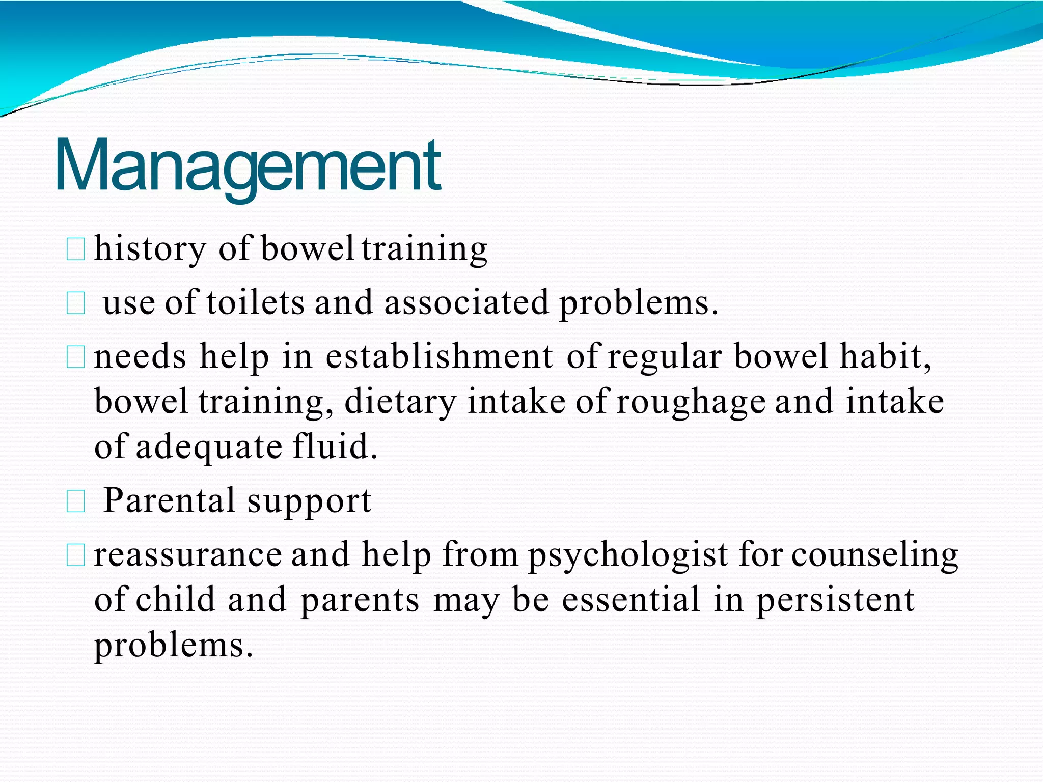 Management
history of bowel training
use of toilets and associated problems.
needs help in establishment of regular bowel habit,
bowel training, dietary intake of roughage and intake
of adequate fluid.
Parental support
reassurance and help from psychologist for counseling
of child and parents may be essential in persistent
problems.
 