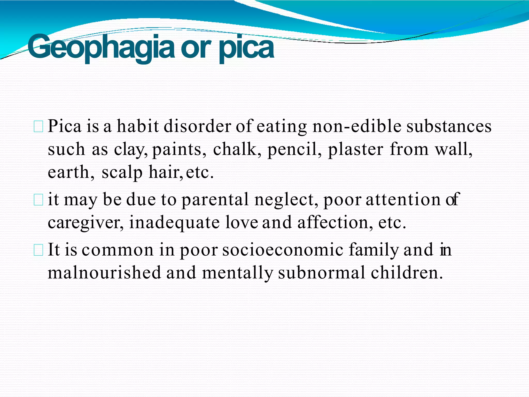Geophagiaor pica
Pica is a habit disorder of eating non-edible substances
such as clay, paints, chalk, pencil, plaster from wall,
earth, scalp hair,etc.
it may be due to parental neglect, poor attention of
caregiver, inadequate love and affection, etc.
It is common in poor socioeconomic family and in
malnourished and mentally subnormal children.
 