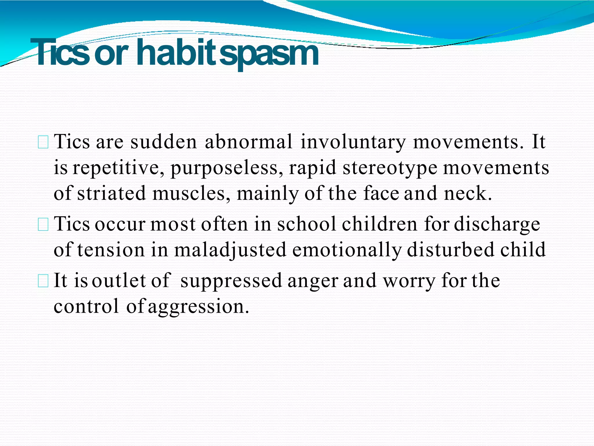 Ticsor habitspasm
Tics are sudden abnormal involuntary movements. It
is repetitive, purposeless, rapid stereotype movements
of striated muscles, mainly of the face and neck.
Tics occur most often in school children for discharge
of tension in maladjusted emotionally disturbed child
It is outlet of suppressed anger and worry for the
control of aggression.
 