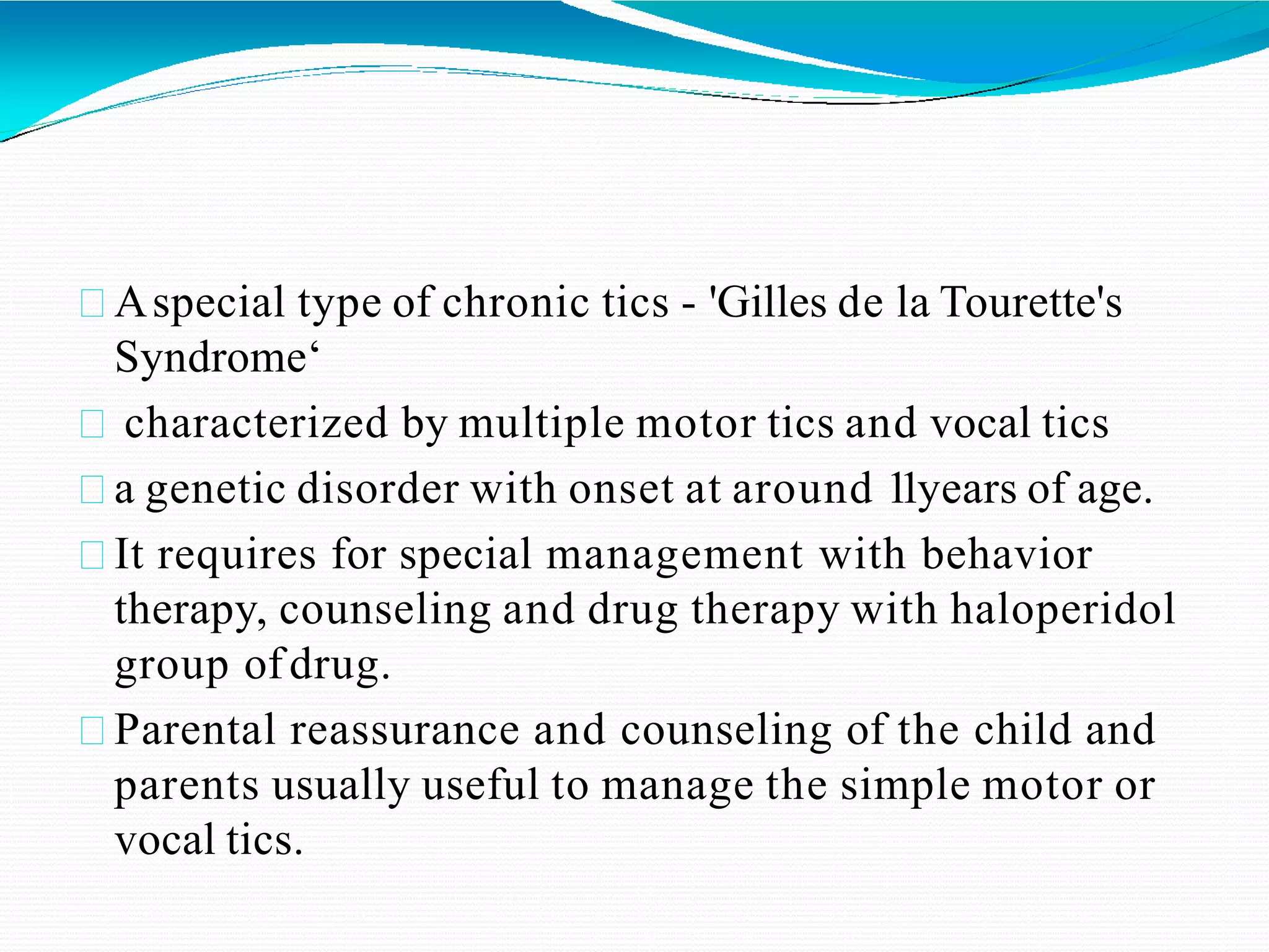 Aspecial type of chronic tics - 'Gilles de la Tourette's
Syndrome‘
characterized by multiple motor tics and vocal tics
a genetic disorder with onset at around 11years of age.
It requires for special management with behavior
therapy, counseling and drug therapy with haloperidol
group ofdrug.
Parental reassurance and counseling of the child and
parents usually useful to manage the simple motor or
vocal tics.
 