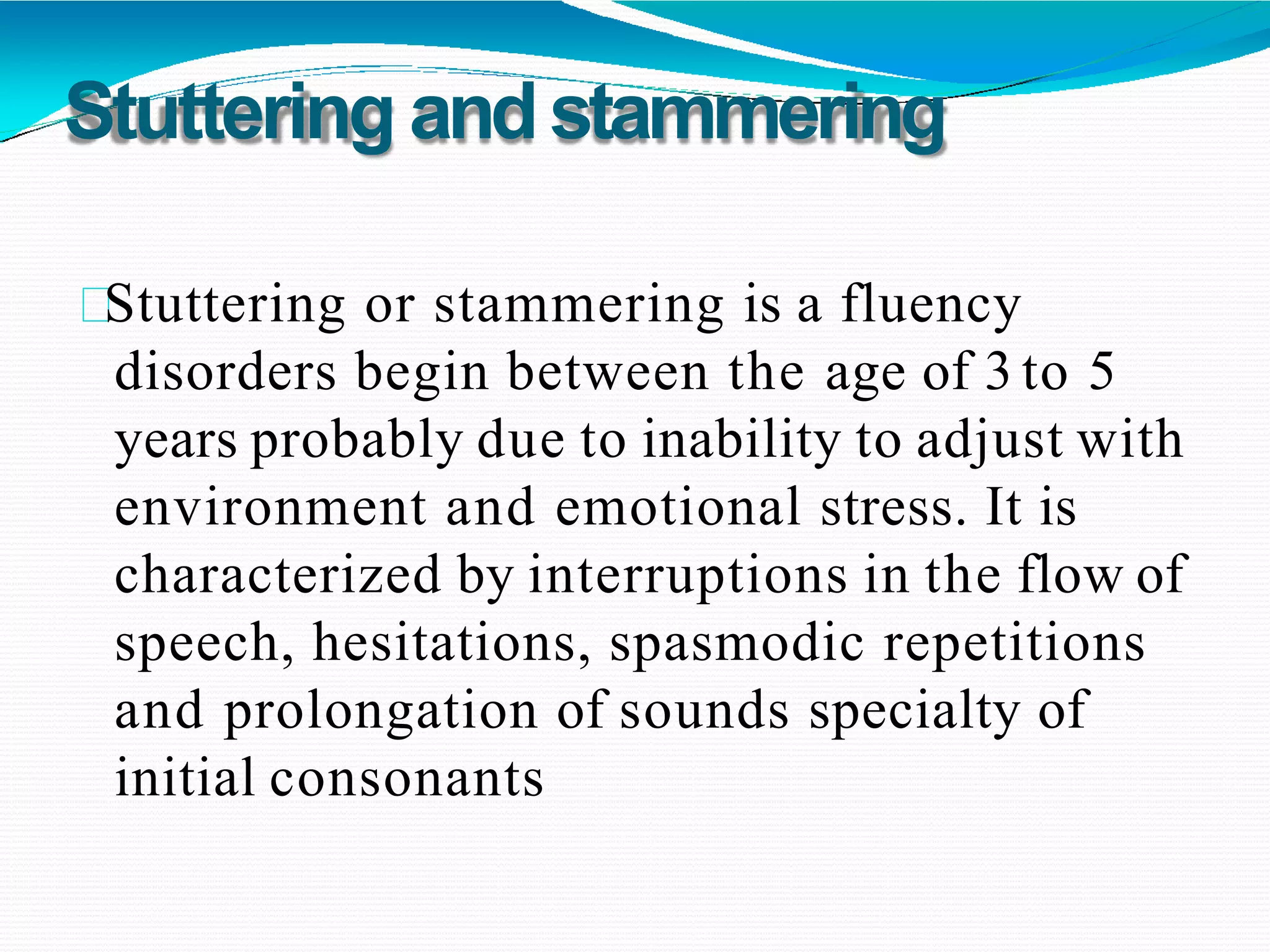 Stuttering andstammering
Stuttering or stammering is a fluency
disorders begin between the age of 3 to 5
years probably due to inability to adjust with
environment and emotional stress. It is
characterized by interruptions in the flow of
speech, hesitations, spasmodic repetitions
and prolongation of sounds specialty of
initial consonants
 