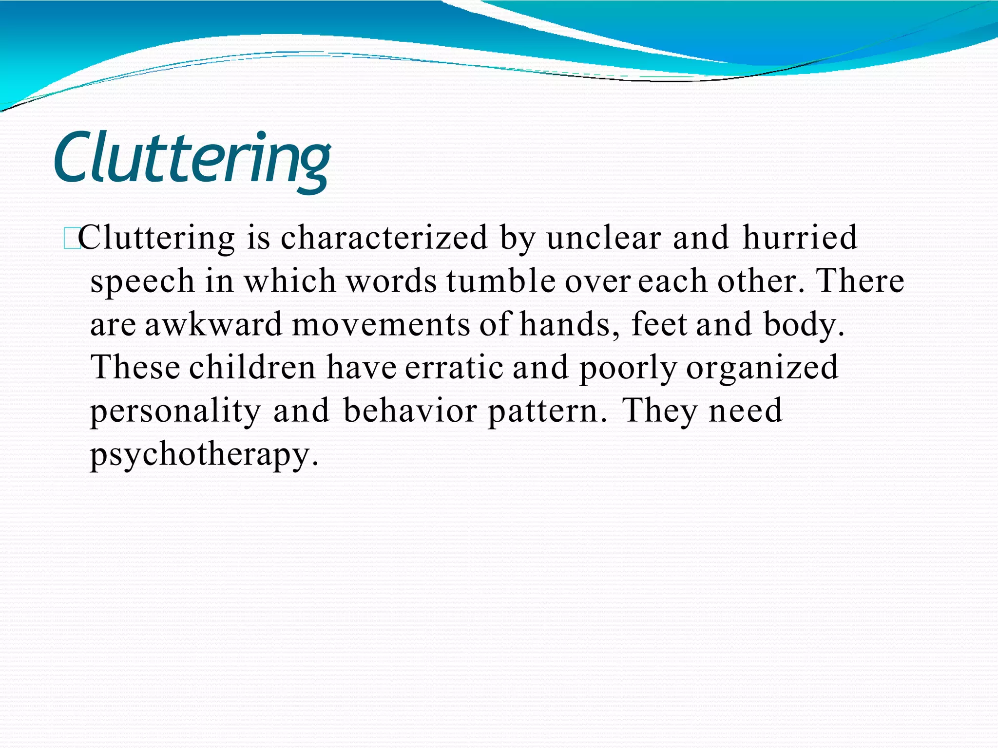 Cluttering
Cluttering is characterized by unclear and hurried
speech in which words tumble over each other. There
are awkward movements of hands, feet and body.
These children have erratic and poorly organized
personality and behavior pattern. They need
psychotherapy.
 