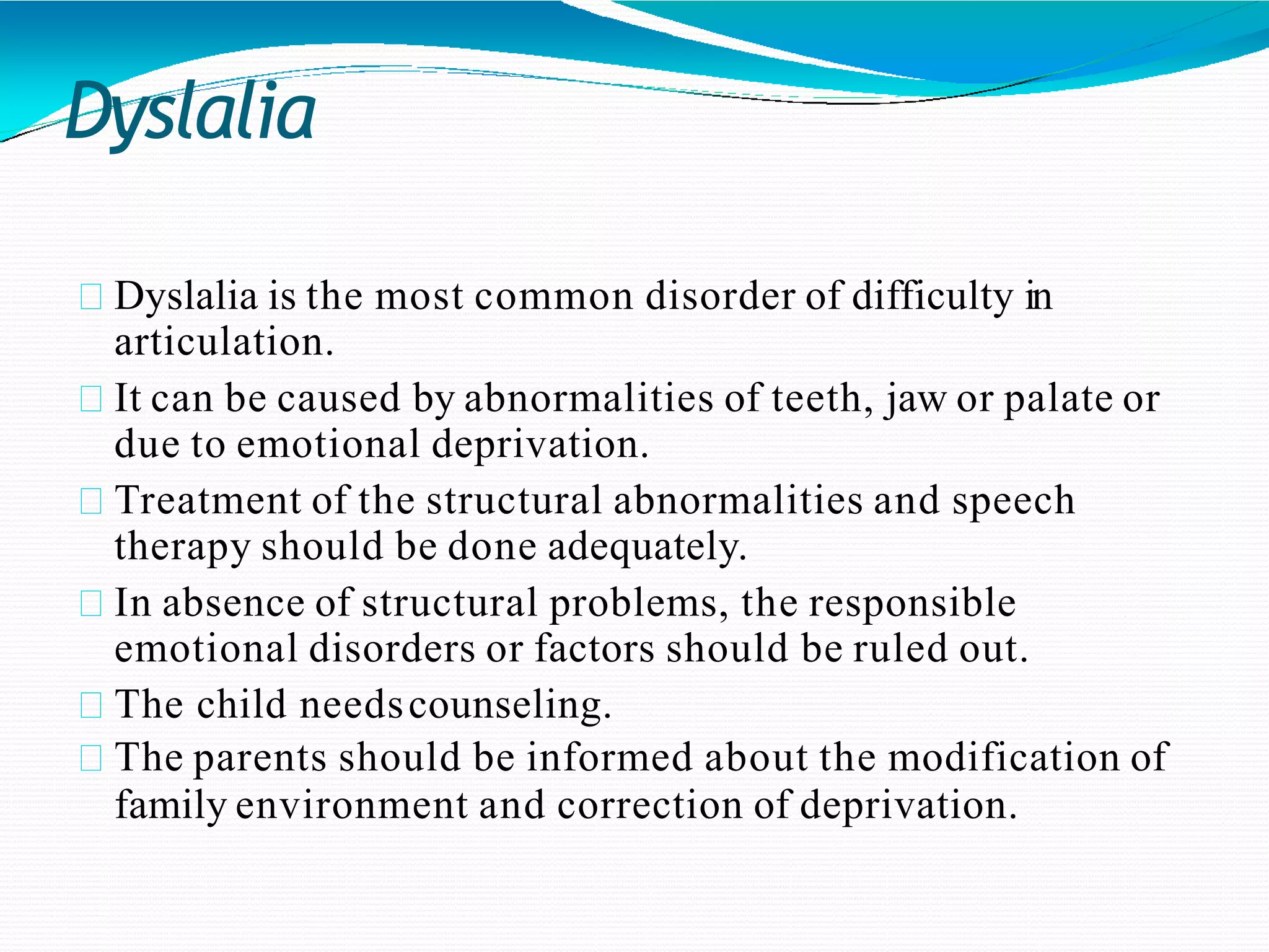 Dyslalia
Dyslalia is the most common disorder of difficulty in
articulation.
It can be caused by abnormalities of teeth, jaw or palate or
due to emotional deprivation.
Treatment of the structural abnormalities and speech
therapy should be done adequately.
In absence of structural problems, the responsible
emotional disorders or factors should be ruled out.
The child needscounseling.
The parents should be informed about the modification of
family environment and correction of deprivation.
 