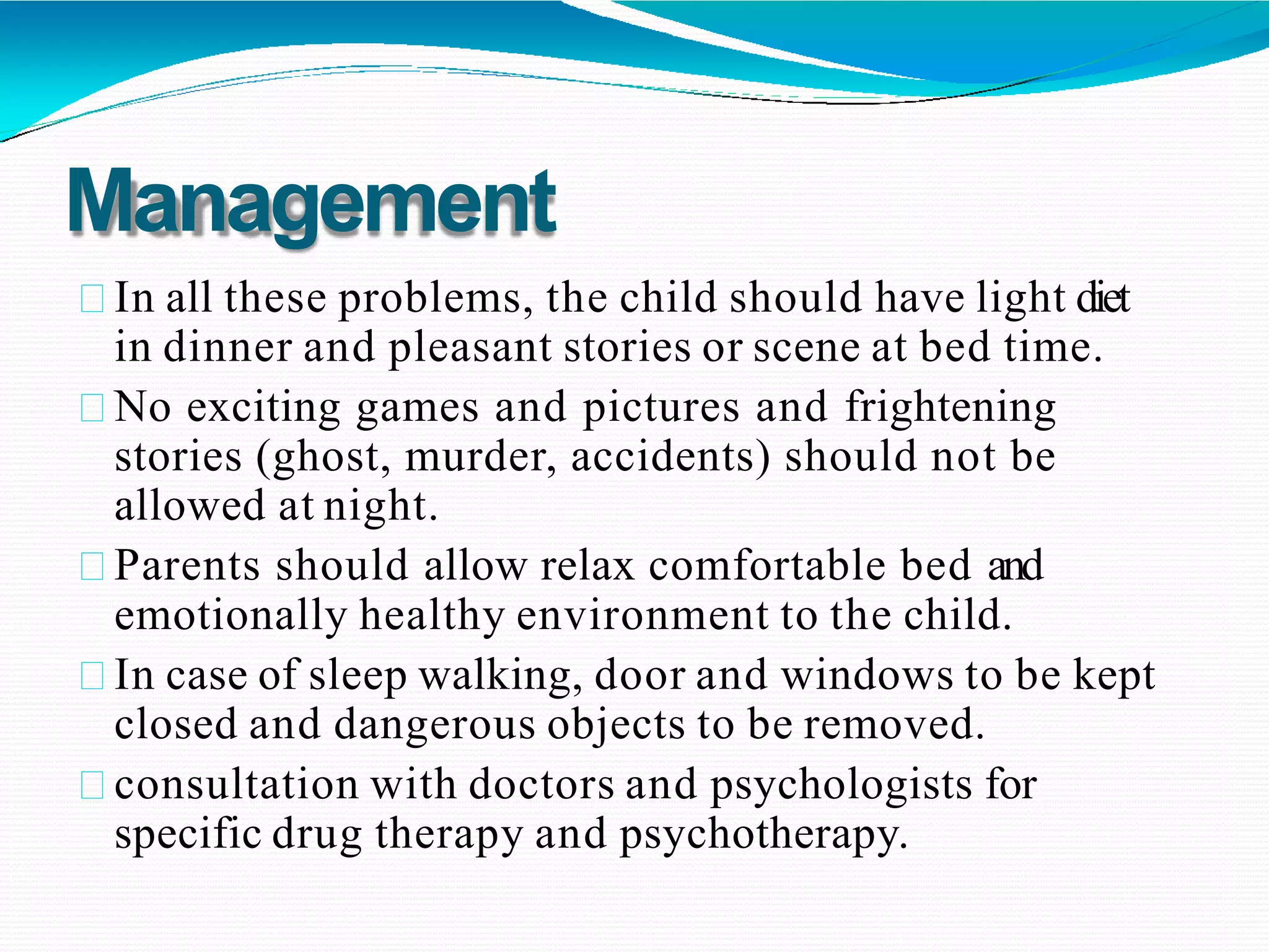 Management
In all these problems, the child should have light diet
in dinner and pleasant stories or scene at bed time.
No exciting games and pictures and frightening
stories (ghost, murder, accidents) should not be
allowed at night.
Parents should allow relax comfortable bed and
emotionally healthy environment to the child.
In case of sleep walking, door and windows to be kept
closed and dangerous objects to be removed.
consultation with doctors and psychologists for
specific drug therapy and psychotherapy.
 
