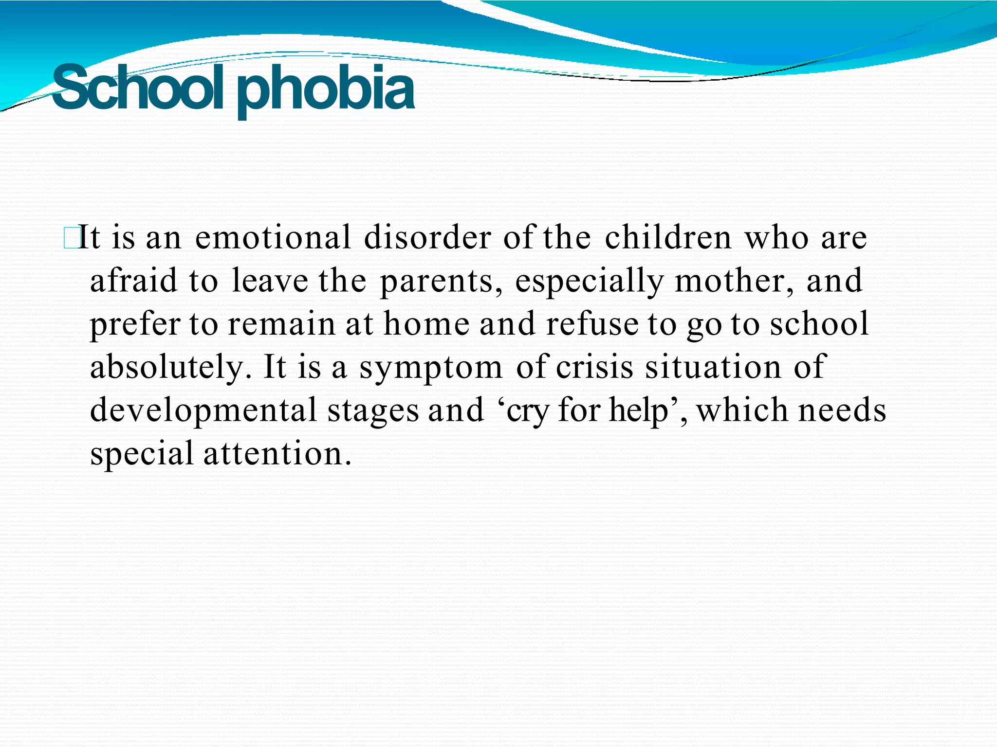 Schoolphobia
It is an emotional disorder of the children who are
afraid to leave the parents, especially mother, and
prefer to remain at home and refuse to go to school
absolutely. It is a symptom of crisis situation of
developmental stages and ‘cry for help’, which needs
special attention.
 