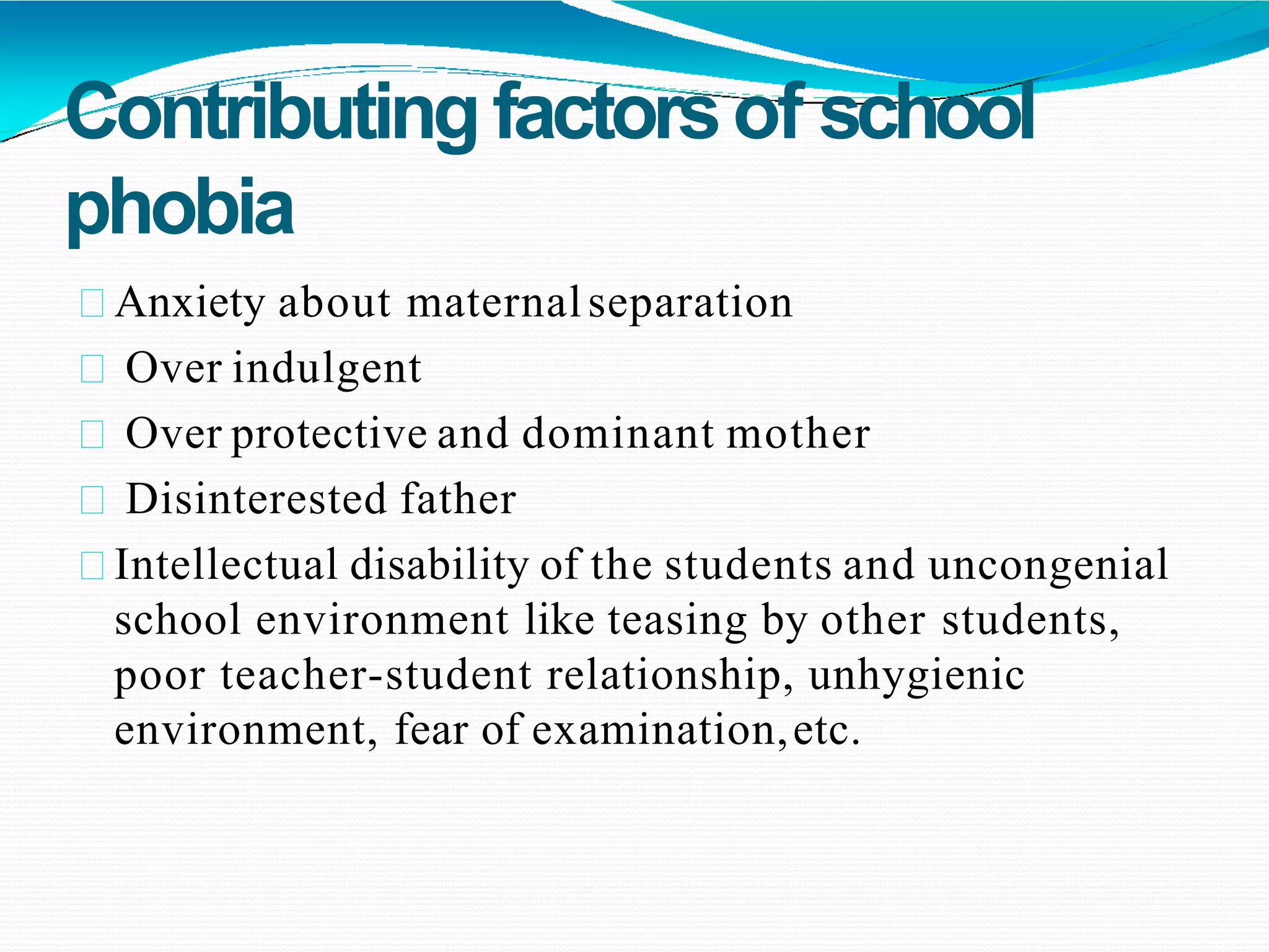 Contributingfactorsof school
phobia
Anxiety about maternalseparation
Over indulgent
Over protective and dominant mother
Disinterested father
Intellectual disability of the students and uncongenial
school environment like teasing by other students,
poor teacher-student relationship, unhygienic
environment, fear of examination,etc.
 