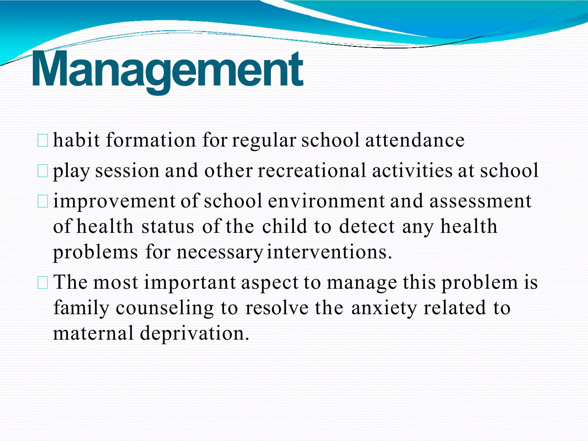 Management
habit formation for regular school attendance
play session and other recreational activities at school
improvement of school environment and assessment
of health status of the child to detect any health
problems for necessaryinterventions.
The most important aspect to manage this problem is
family counseling to resolve the anxiety related to
maternal deprivation.
 