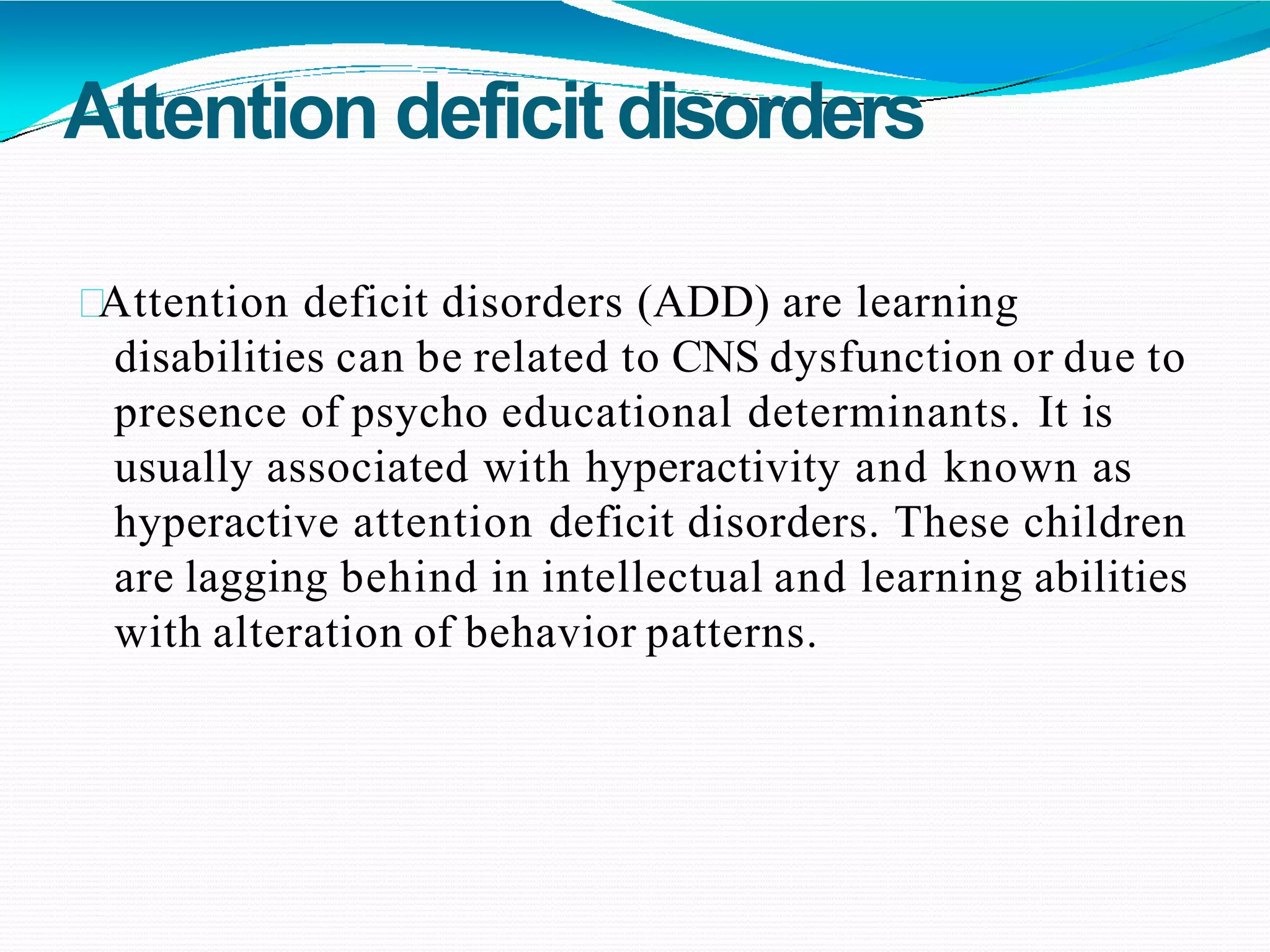 Attention deficitdisorders
Attention deficit disorders (ADD) are learning
disabilities can be related to CNS dysfunction or due to
presence of psycho educational determinants. It is
usually associated with hyperactivity and known as
hyperactive attention deficit disorders. These children
are lagging behind in intellectual and learning abilities
with alteration of behavior patterns.
 