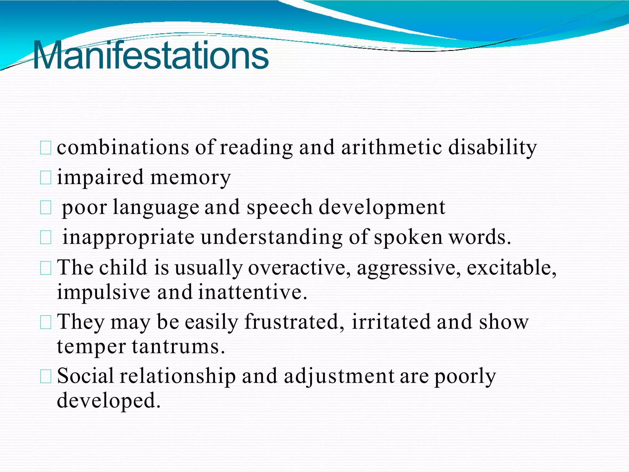 Manifestations
combinations of reading and arithmetic disability
impaired memory
poor language and speech development
inappropriate understanding of spoken words.
The child is usually overactive, aggressive, excitable,
impulsive and inattentive.
They may be easily frustrated, irritated and show
temper tantrums.
Social relationship and adjustment are poorly
developed.
 