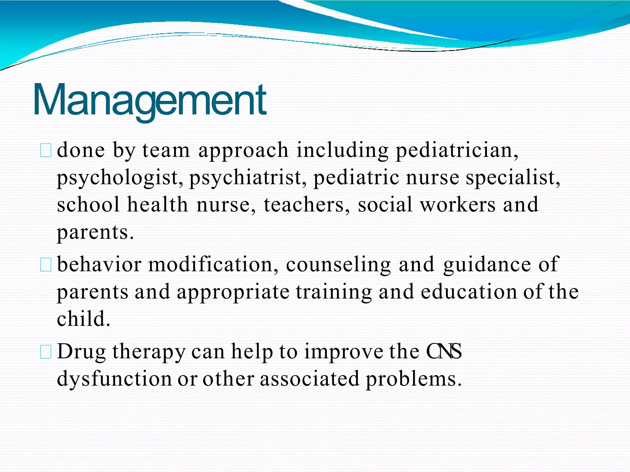 Management
done by team approach including pediatrician,
psychologist, psychiatrist, pediatric nurse specialist,
school health nurse, teachers, social workers and
parents.
behavior modification, counseling and guidance of
parents and appropriate training and education of the
child.
Drug therapy can help to improve the CNS
dysfunction or other associated problems.
 