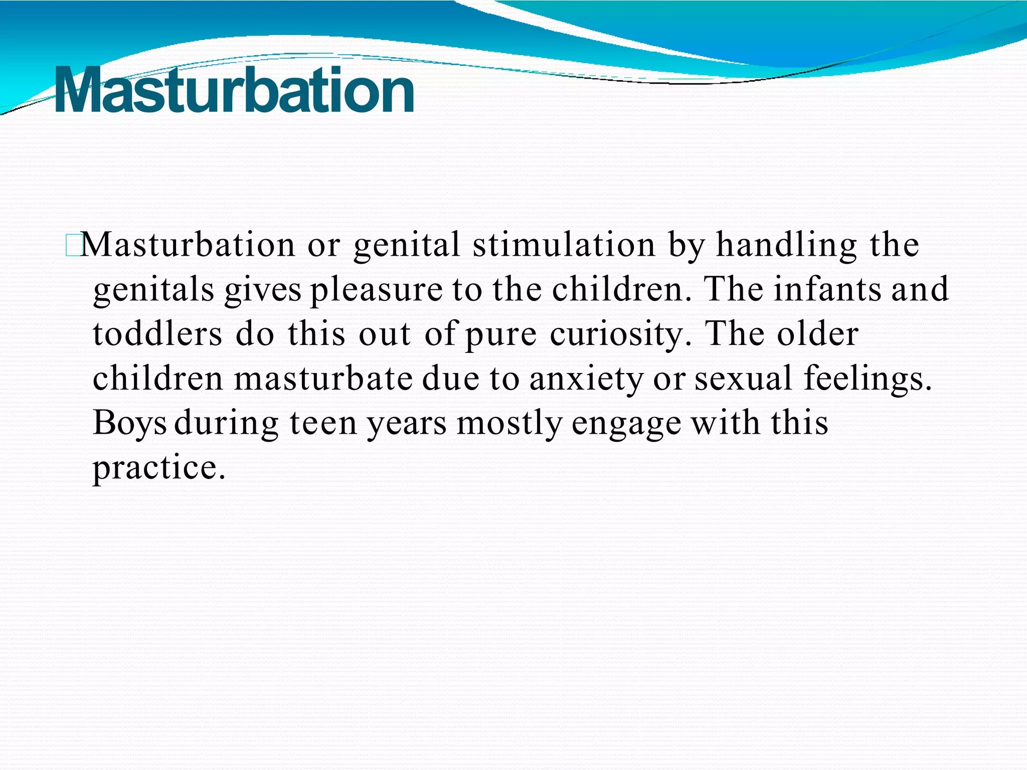 Masturbation
Masturbation or genital stimulation by handling the
genitals gives pleasure to the children. The infants and
toddlers do this out of pure curiosity. The older
children masturbate due to anxiety or sexual feelings.
Boys during teen years mostly engage with this
practice.
 