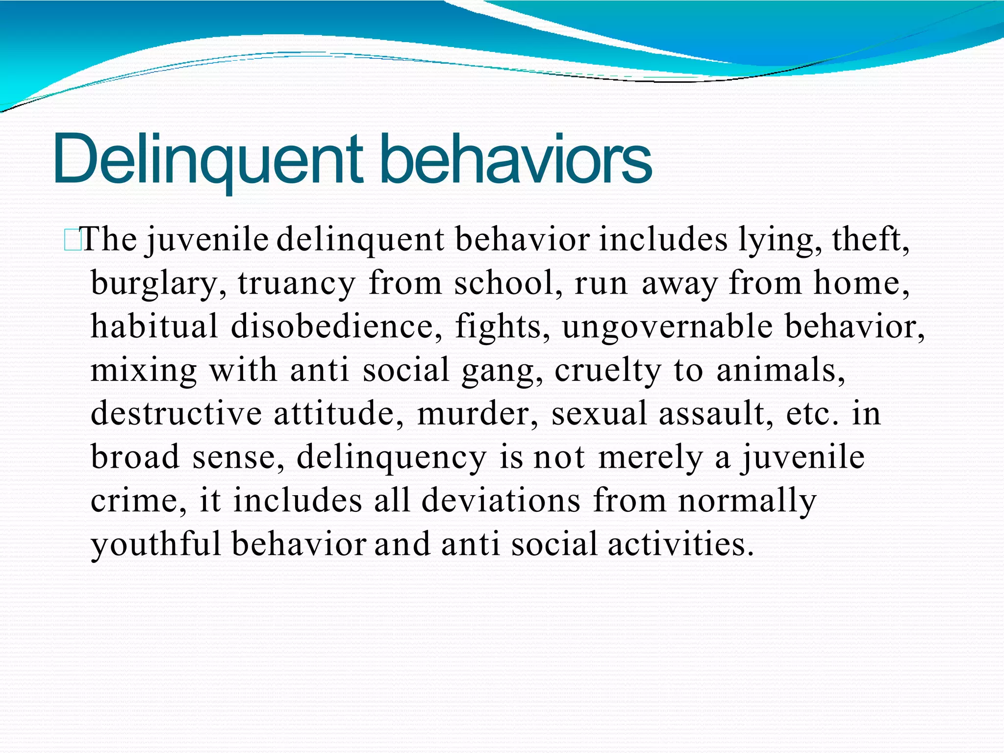 Delinquent behaviors
The juvenile delinquent behavior includes lying, theft,
burglary, truancy from school, run away from home,
habitual disobedience, fights, ungovernable behavior,
mixing with anti social gang, cruelty to animals,
destructive attitude, murder, sexual assault, etc. in
broad sense, delinquency is not merely a juvenile
crime, it includes all deviations from normally
youthful behavior and anti social activities.
 