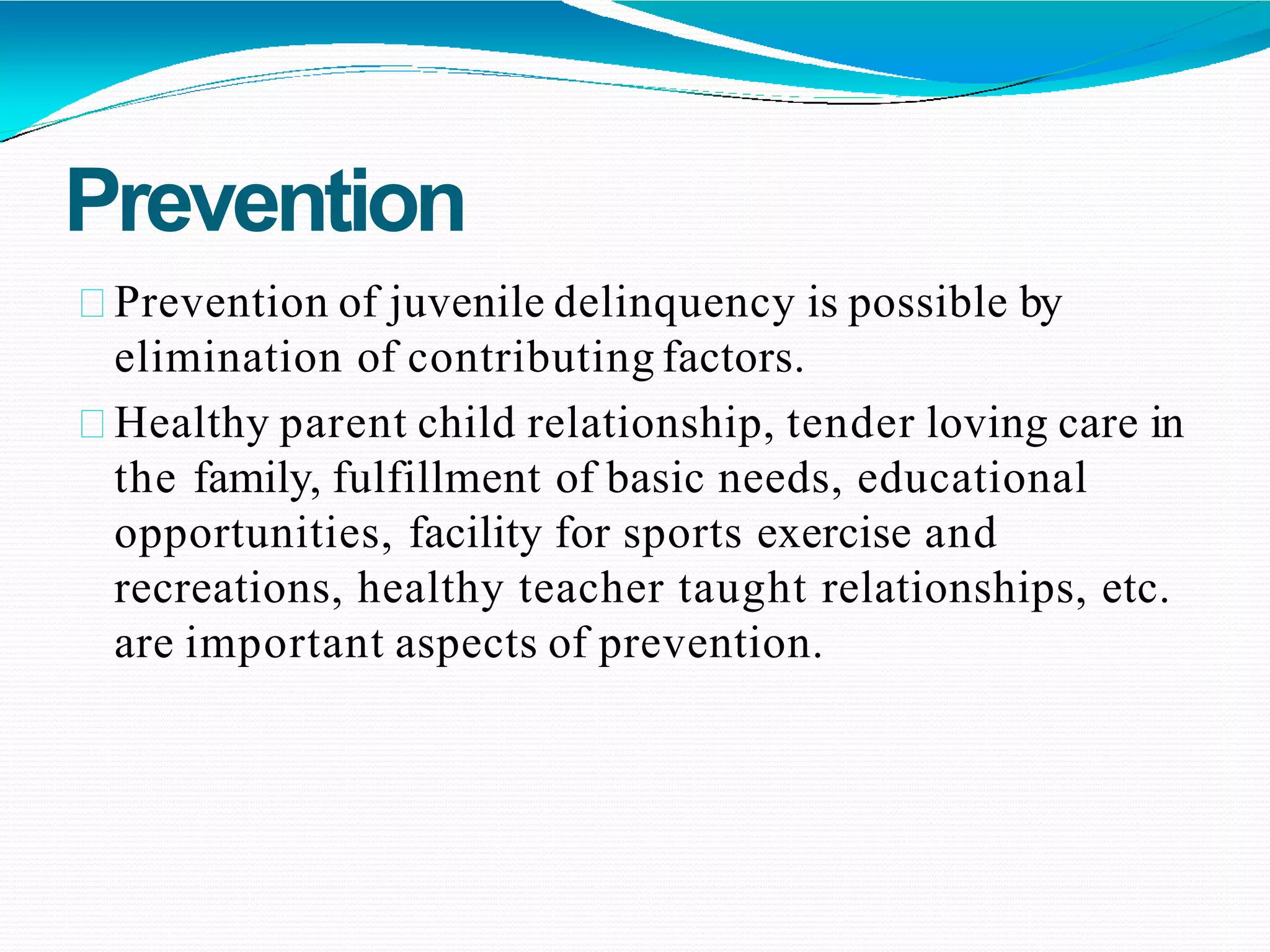 Prevention
Prevention of juvenile delinquency is possible by
elimination of contributing factors.
Healthy parent child relationship, tender loving care in
the family, fulfillment of basic needs, educational
opportunities, facility for sports exercise and
recreations, healthy teacher taught relationships, etc.
are important aspects of prevention.
 