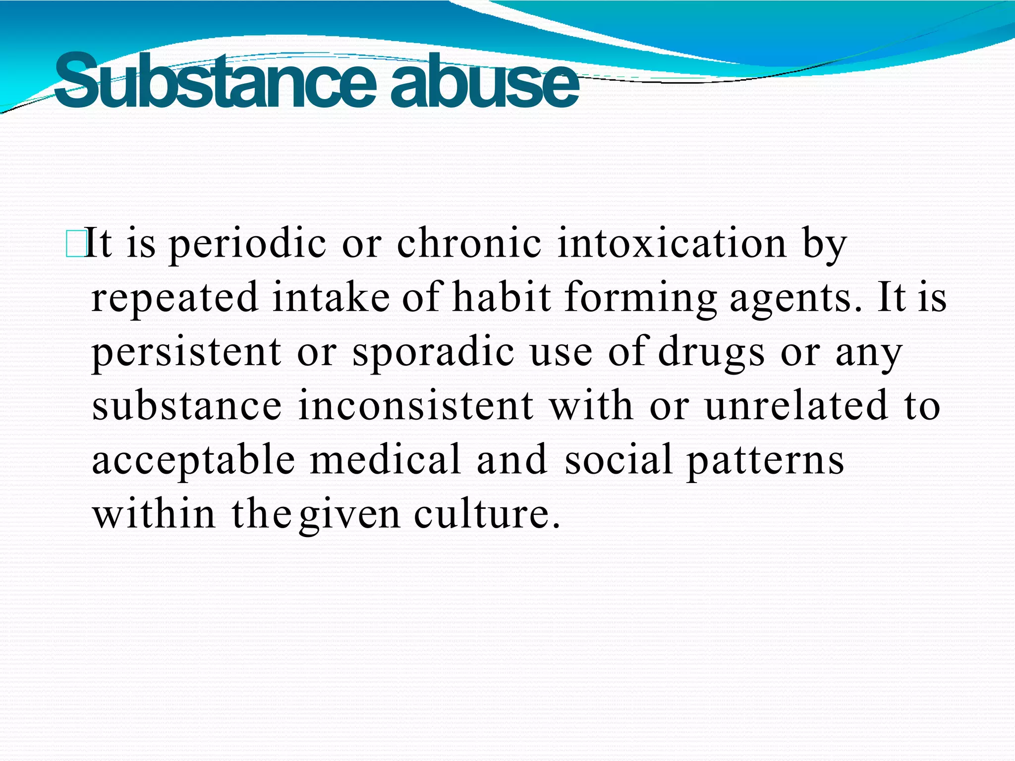 Substanceabuse
It is periodic or chronic intoxication by
repeated intake of habit forming agents. It is
persistent or sporadic use of drugs or any
substance inconsistent with or unrelated to
acceptable medical and social patterns
within thegiven culture.
 