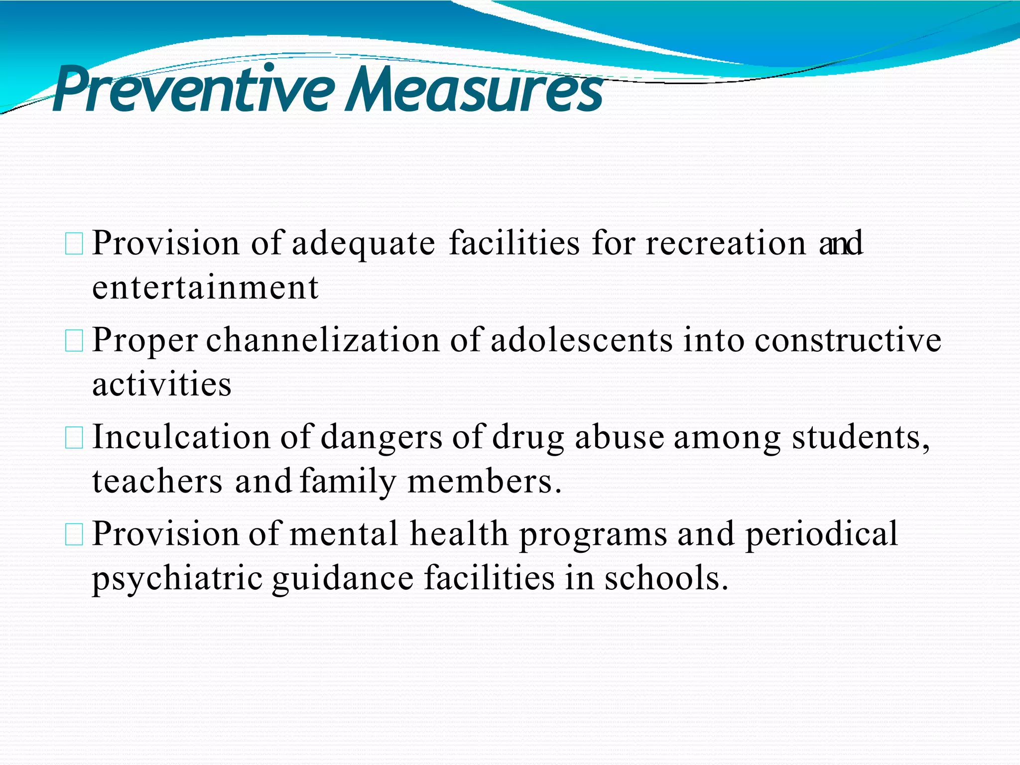 PreventiveMeasures
Provision of adequate facilities for recreation and
entertainment
Proper channelization of adolescents into constructive
activities
Inculcation of dangers of drug abuse among students,
teachers and family members.
Provision of mental health programs and periodical
psychiatric guidance facilities in schools.
 