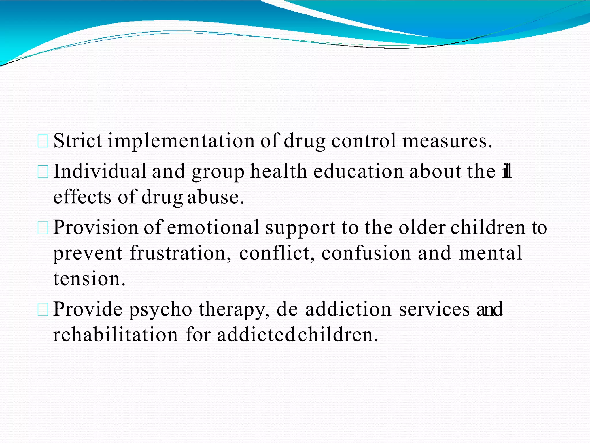 Strict implementation of drug control measures.
Individual and group health education about the ill
effects of drug abuse.
Provision of emotional support to the older children to
prevent frustration, conflict, confusion and mental
tension.
Provide psycho therapy, de addiction services and
rehabilitation for addictedchildren.
 