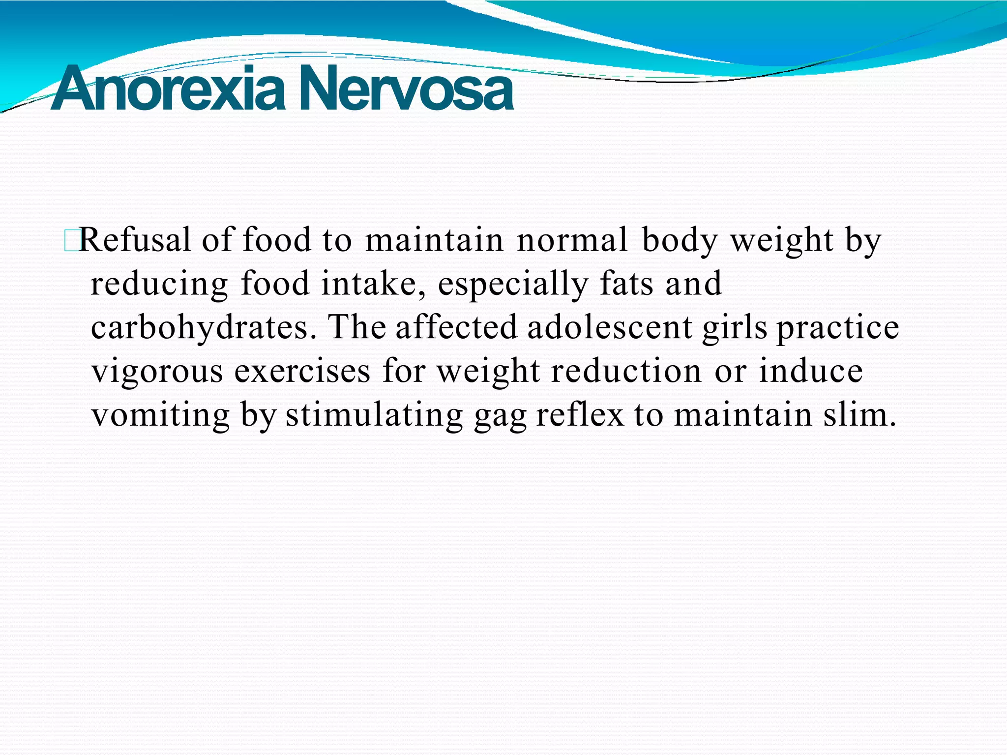 AnorexiaNervosa
Refusal of food to maintain normal body weight by
reducing food intake, especially fats and
carbohydrates. The affected adolescent girls practice
vigorous exercises for weight reduction or induce
vomiting by stimulating gag reflex to maintain slim.
 