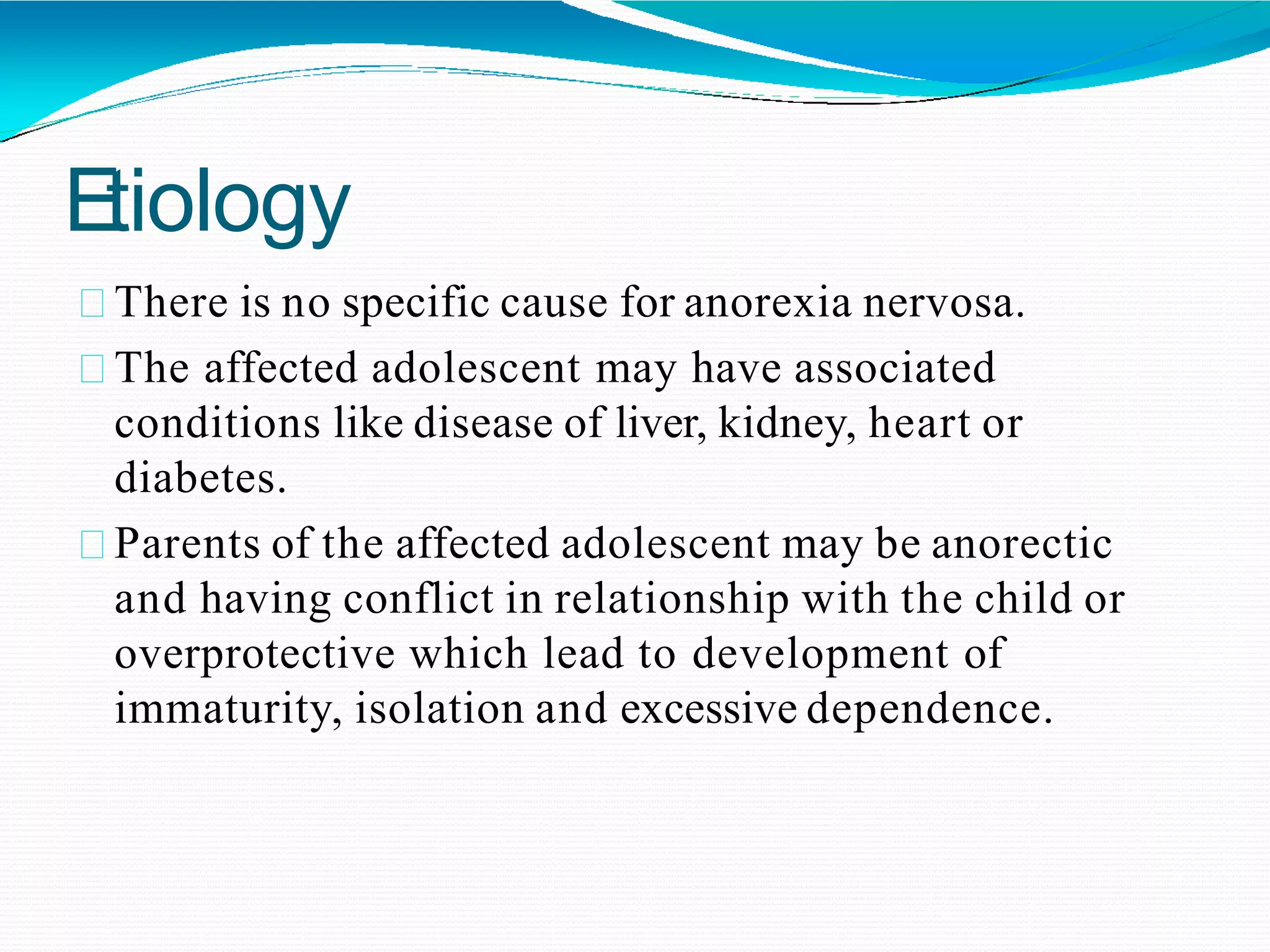 Etiology
There is no specific cause for anorexia nervosa.
The affected adolescent may have associated
conditions like disease of liver, kidney, heart or
diabetes.
Parents of the affected adolescent may be anorectic
and having conflict in relationship with the child or
overprotective which lead to development of
immaturity, isolation and excessive dependence.
 