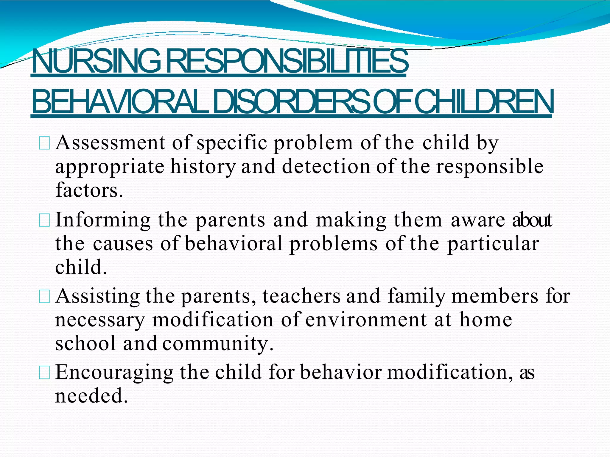 NURSINGRESPONSIBILITIES
BEHAVIORALDISORDERSOFCHILDREN
Assessment of specific problem of the child by
appropriate history and detection of the responsible
factors.
Informing the parents and making them aware about
the causes of behavioral problems of the particular
child.
Assisting the parents, teachers and family members for
necessary modification of environment at home
school and community.
Encouraging the child for behavior modification, as
needed.
 