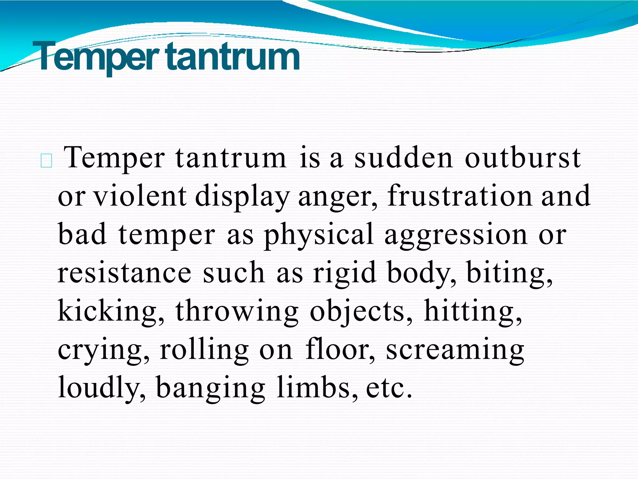 Tempertantrum
Temper tantrum is a sudden outburst
or violent display anger, frustration and
bad temper as physical aggression or
resistance such as rigid body, biting,
kicking, throwing objects, hitting,
crying, rolling on floor, screaming
loudly, banging limbs, etc.
 