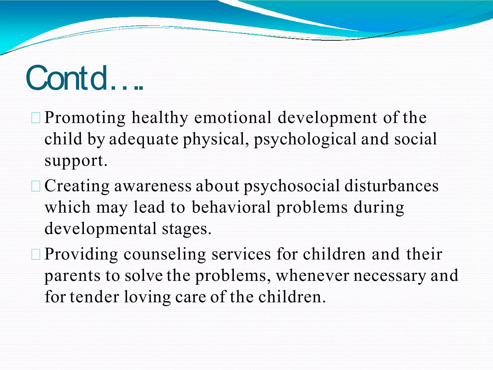 Contd….
Promoting healthy emotional development of the
child by adequate physical, psychological and social
support.
Creating awareness about psychosocial disturbances
which may lead to behavioral problems during
developmental stages.
Providing counseling services for children and their
parents to solve the problems, whenever necessary and
for tender loving care of the children.
 