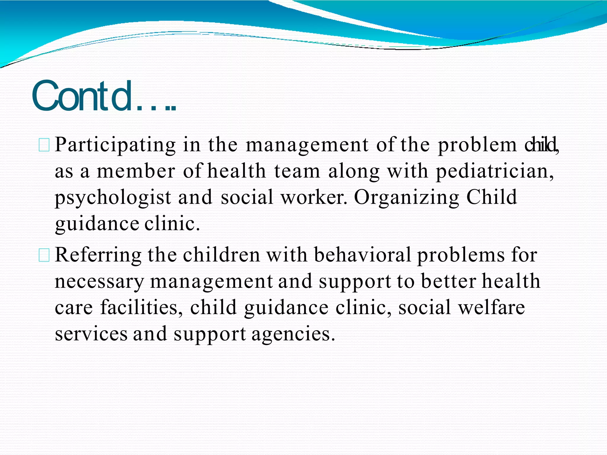 Contd….
Participating in the management of the problem child,
as a member of health team along with pediatrician,
psychologist and social worker. Organizing Child
guidance clinic.
Referring the children with behavioral problems for
necessary management and support to better health
care facilities, child guidance clinic, social welfare
services and support agencies.
 