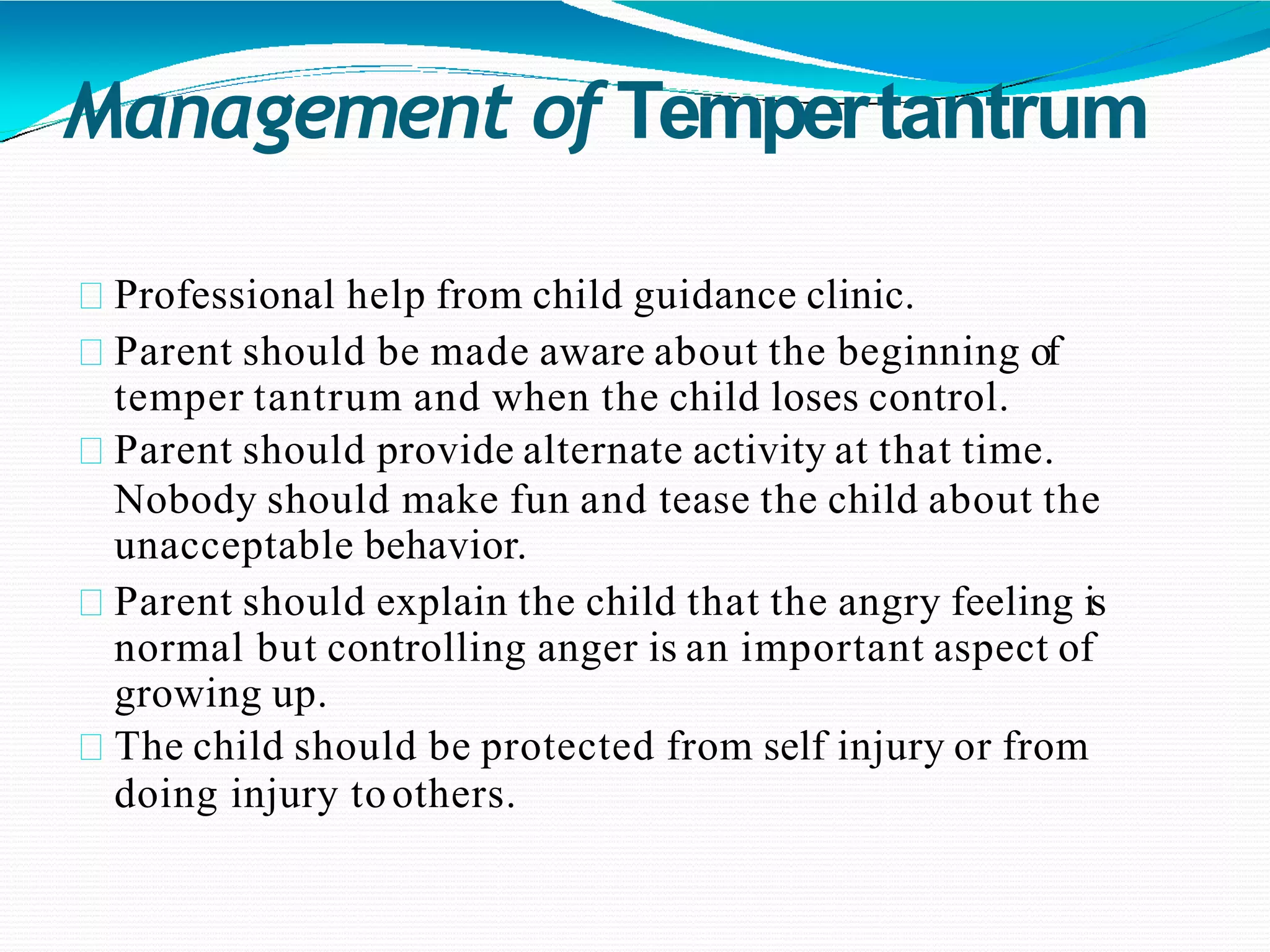 Management of Tempertantrum
Professional help from child guidance clinic.
Parent should be made aware about the beginning of
temper tantrum and when the child loses control.
Parent should provide alternate activity at that time.
Nobody should make fun and tease the child about the
unacceptable behavior.
Parent should explain the child that the angry feeling is
normal but controlling anger is an important aspect of
growing up.
The child should be protected from self injury or from
doing injury toothers.
 