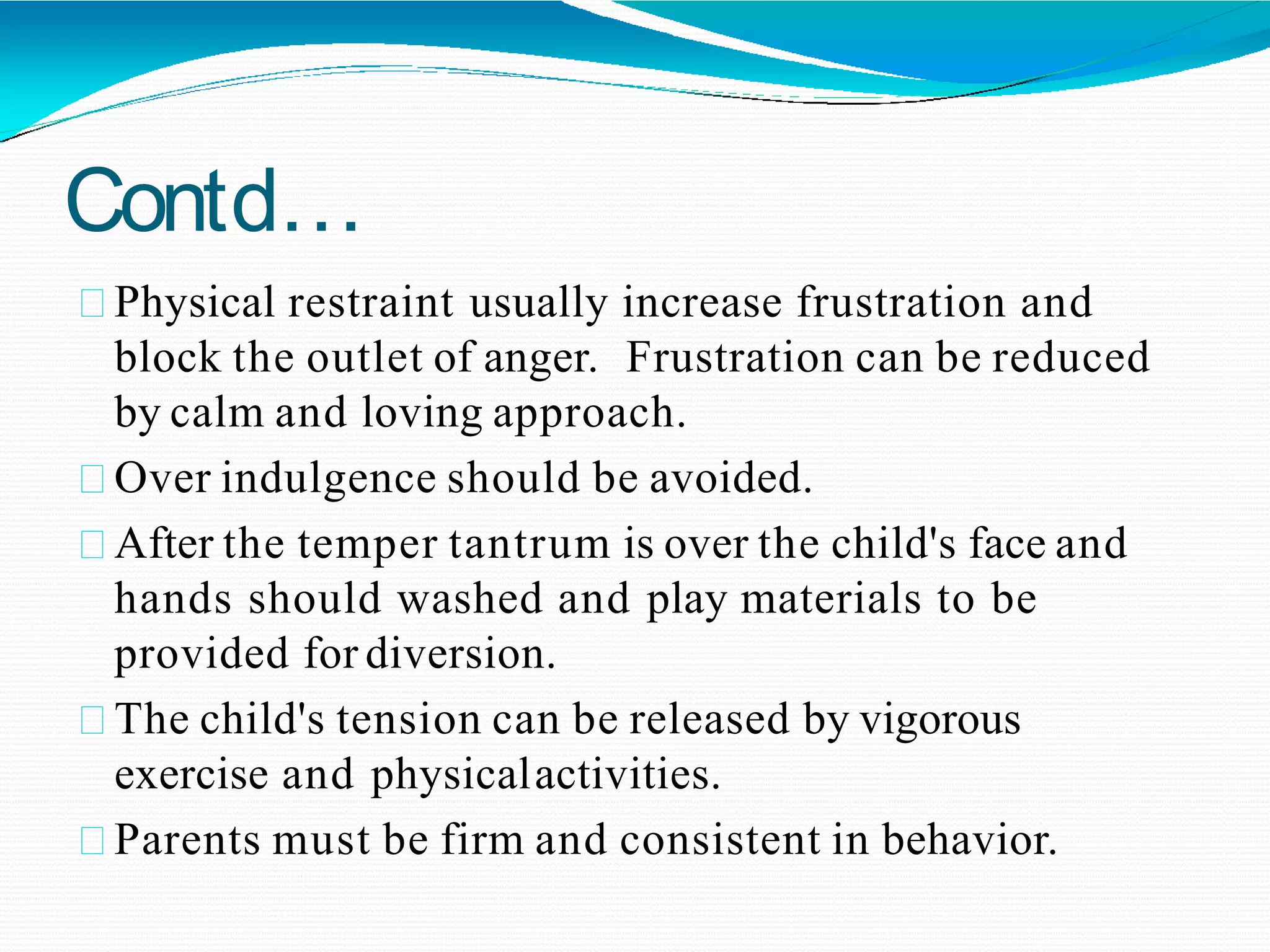 Contd…
Physical restraint usually increase frustration and
block the outlet of anger. Frustration can be reduced
by calm and loving approach.
Over indulgence should be avoided.
After the temper tantrum is over the child's face and
hands should washed and play materials to be
provided for diversion.
The child's tension can be released by vigorous
exercise and physicalactivities.
Parents must be firm and consistent in behavior.
 
