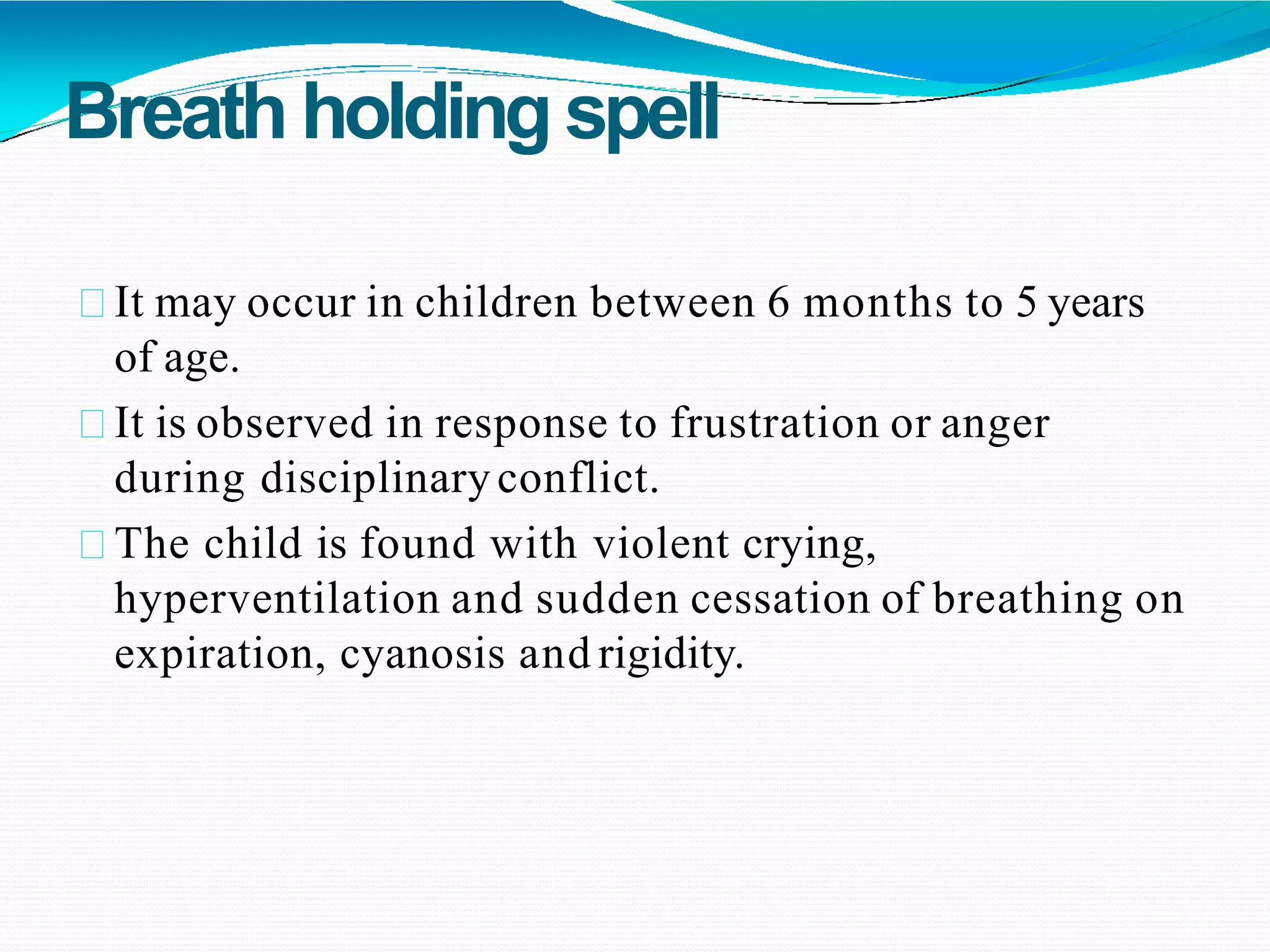 Breathholding spell
It may occur in children between 6 months to 5 years
of age.
It is observed in response to frustration or anger
during disciplinaryconflict.
The child is found with violent crying,
hyperventilation and sudden cessation of breathing on
expiration, cyanosis and rigidity.
 