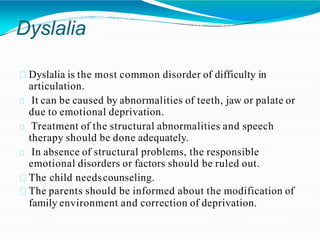 Dyslalia
Dyslalia is the most common disorder of difficulty in
articulation.
It can be caused by abnormalities of teeth, jaw or palate or
due to emotional deprivation.
Treatment of the structural abnormalities and speech
therapy should be done adequately.
In absence of structural problems, the responsible
emotional disorders or factors should be ruled out.
The child needscounseling.
The parents should be informed about the modification of
family environment and correction of deprivation.
 