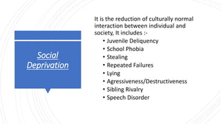 Social
Deprivation
It is the reduction of culturally normal
interaction between individual and
society, It includes :-
• Juvenile Deliquency
• School Phobia
• Stealing
• Repeated Failures
• Lying
• Agressiveness/Destructiveness
• Sibling Rivalry
• Speech Disorder
 