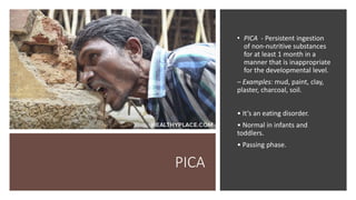 PICA
• PICA - Persistent ingestion
of non‐nutritive substances
for at least 1 month in a
manner that is inappropriate
for the developmental level.
– Examples: mud, paint, clay,
plaster, charcoal, soil.
• It’s an eating disorder.
• Normal in infants and
toddlers.
• Passing phase.
 